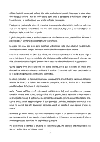 3
ufficiale, l’analisi di una sfera più profonda della psiche e delle dinamiche sociali. A tale scopo, la natura agisce
come terapeuta laddove i mali del nostro secolo, come stress e depressione, si manifestano sempre più
frequentemente e le cure tradizionali sono talvolta inefficaci o inappropriate.
L’applicazione curativa della natura più conosciuta è rappresentata dall’erboristeria, ove l’uomo, nel corso
degli anni, ha imparato come utilizzare parti delle piante stesse (frutti, foglie, fiori...) per curare tipologie di
disagio psicologico, sociale, fisico e organico.
Il giardino terapeutico, invece, si avvale di una relazione attiva fra uomo e natura, ove l’individuo, per curare il
proprio disagio, vi s’immerge abbracciandone una visione “totale”.
La terapia non agisce solo su un piano psico-fisico unidirezionale (dalla natura all’uomo), ma soprattutto,
attraverso attività mirate, spinge a ritrovare un contatto profondo con se stessi e con la natura.
Così non è solo la natura che offre i suoi prodotti, ma l’individuo si prende cura di lei che diventa luogo e
mezzo della terapia. Il rapporto mutualistico, che attività terapeutiche e didattiche cercano di sviluppare con
essa, porta all’instaurarsi di rapporti “rigenerati” con se stessi e all’interno della comunità di appartenenza.
Questo rapporto diretto era già presente nelle culture arcaiche, per le quali la malattia era intesa come
disarmonia, proveniente o dall’esterno o dall’interno. Il guaritore, o lo sciamano, agiva spesso come mediatore
su un piano sottile per curare e allontanare tali stati morbosi.
La biologia molecolare e la fisica quantistica hanno successivamente dimostrato come ogni singola cellula sia
sensibile alle vibrazioni e risponda alle stimolazioni (energetiche, acustiche, termiche ecc.), confermando
quindi l’importanza dell’ambiente di cui ci circondiamo.
Anche i Pitagorici, nel VI secolo a.C., sviluppano la cosiddetta teoria degli umori, per cui l’armonia, che regge
l’universo, sostiene anche l’uomo, dandogli salute fisica e psichica, senza distinzione. Il corpo umano è
governato dalla presenza di quattro umori che corrispondono ai quattro elementi costituenti la vita (aria, terra,
fuoco e acqua); un loro disequilibrio genera lo stato patologico. La malattia, intesa come abbondanza di un
umore nei confronti degli altri, deve essere contrastata usando un prodotto di natura opposto all’umore in
surplus.
Nonostante gli indubbi benefici, non basta evidentemente sedersi in un giardino o contemplare un bel
panorama per guarire. Si potrà avvertire un senso di rilassatezza, di benessere, ma sarebbe semplicistico, o
addirittura pericoloso, equivocarle con un processo di guarigione.
Per questo motivo è essenziale la diffusione dei giardini terapeutici, che creano un ambiente protesico non
solo per i pazienti, bensì per chiunque vi entri.
 