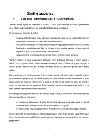 4
1. Giardino terapeutico
1.1 Cosa sono i giardini terapeutici o Healing Gardens?
“Healing”, termine inglese con il significato di “curativo”. L’uso di questo termine è assai vario: generalmente
va ad indicare un processo benefico che porta ad uno stato di salute complessivo.
Questo passaggio è scandito da tre fasi:
- riduzione delle sintomatiche fisiche ed l’esserne consapevoli; questo sollievo è vitale nella routine dei
pazienti post-operazione e per coloro affetti da malattie croniche
- diminuzione dello stress e aumento della comodità (comfort) per pazienti che affrontano l’esperienze
fisicamente e psicologicamente dure nel contesto di una struttura sanitaria; si parla quindi di
migliorare la qualità di vita, essenziale per i malati terminali
- raggiungimento di un complessivo miglioramento fisico, psicologico, sociale e organico
“Garden”, “giardino” in lingua anglosassone, dall’ebraico “gan”: proteggere, difendere, e “eden”: piacere e
delizia; quindi, luogo recintato e protetto ove godere di svago e diletto. Evidente è il legame mitologico e
religioso (primo e secondo libro della Genesi), rendendolo ancora una volta luogo prezioso per la nostra
cultura.
Con la combinazione di queste due parole s’intendono spazi aperti e verdi facenti parte di ospedali e strutture
socio-assistenziali progettati sia per finalità terapeutiche (come strumenti di cura complementari a quelli
tradizionali) sia per migliorare il benessere e la qualità di vita non solo dei pazienti ma anche dei parenti in
visita e del personale medico e paramedico. Essenzialmente si tratta di un percorso energetico che funziona
come elemento biostimolatore delle funzioni umane.
Benché negli healing gardens la fruizione del verde sia di tipo passivo, la loro funzione terapeutica si esercita
attraverso due differenti meccanismi:
- un meccanismo d’interazione, stimolato dall’atmosfera distensiva creata dalle piante e volta ad
aumentare la disponibilità dei pazienti a comunicare tra loro e con gli altri
- un meccanismo di reazione legato al riflesso di natura emotiva generato nell’inconscio del fruitore
Esistono diversi tipi di giardini terapeutici, in base alla patologia da curare. In prevalenza li si può utilizzare per
la cura dei disturbi mentali, per l’Alzheimer, per le dipendenze da droghe e sostanze alcoliche, per i bambini,
per gli anziani.
 