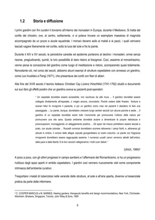 8
1.2 Storia e diffusione
I primi giardini con fini curativi li troviamo all’interno dei monasteri in Europa, durante il Medioevo. Si tratta del
cortile del chiostro, ove, al centro, solitamente, vi si poteva trovare un esemplare maestoso di magnolia
accompagnato da un pozzo e aiuole squadrate. I monaci davano asilo ai malati e ai pazzi, i quali venivano
lasciati vagare liberamente nel cortile, sotto la luce del sole e fra le piante.
Durante il XIV e XV secolo, le periodiche carestie ed epidemie portarono al declino i monasteri, ormai senza
risorse, pregiudicando, quindi, la loro possibilità di dare ristoro ai bisognosi. Così, assieme al monachesimo,
venne persa la concezione del giardino come luogo di meditazione e ristoro, scomparendo quasi totalmente.
Nonostante ciò, nel corso dei secoli, abbiamo alcuni esempi di strutture ospedaliere con annesso un giardino,
come Les Invalides a Parigi (1671), che presentava dei cortili con filari di alberi.
Alla fine del XVIII secolo il teorico tedesco Christian Cay Lorenz Hirschfeld (1741-1792) studiò e documentò
sul suo libro gli effetti positivi che un giardino aveva su pazienti post-operatori.
“ Un ospedale dovrebbe essere accessibile, non racchiuso da alte mura ... Il giardino dovrebbe essere
collegato direttamente all'ospedale, o meglio ancora, circondarlo. Poiché vedere dalle finestre fioriture e
scenari felici fa rinvigorire il paziente, e poi un giardino vicino crea nei pazienti il desiderio di fare una
passeggiata ... Le piante, dunque, dovrebbero crescere lungo sentieri asciutti con alcune panche e sedie ... Il
giardino di un ospedale dovrebbe avere tutto l’occorrente per promuovere l’utilizzo della natura per
promuovere una vita sana. Questo ambiente dovrebbe aiutare a dimenticare le proprie debolezze e
preoccupazioni, incoraggiando un atteggiamento positivo ... Gli spazi nel mezzo potrebbero essere lasciati a
prato, con aiuole colorate ... Ruscelli rumorosi dovrebbero scorrere attraverso i campi fioriti, e, attraverso gli
arbusti in ombra, il rumore delle allegre cascate giungerebbero al vostro orecchio. Le piante con fragranze
rinvigorenti dovrebbero essere raggruppate assieme. I numerosi uccelli canori verranno attratti dall’ombra,
dalla pace e dalla libertà. E le loro canzoni rallegreranno i molti cuori deboli. “
(Ulrich, 1984)4
A poco a poco, con gli ultimi progressi in campo sanitario e l’affermarsi del Romanticismo, si ha un progressivo
riutilizzo degli spazi aperti in ambito ospedaliero. I giardini così vennero nuovamente visti come componente
intrinseca dell’ambiente curativo.
Trasportare i malati di tubercolosi nelle verande delle strutture, al sole e all’aria aperta, divenne un’essenziale
pratica da parte delle infermiere.
4 C. COOPER MARCUS e M. BARNES, Healing gardens: therapeutic benefits and design recommendations, New York, Chichester,
Weinheim, Brisbane, Singapore, Toronto, John Wiley & Sons, 1999
 