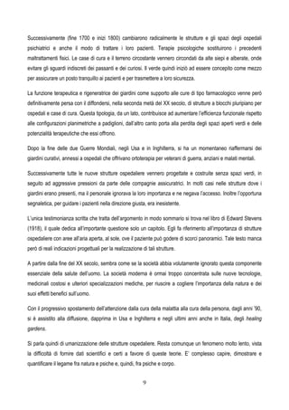 9
Successivamente (fine 1700 e inizi 1800) cambiarono radicalmente le strutture e gli spazi degli ospedali
psichiatrici e anche il modo di trattare i loro pazienti. Terapie psicologiche sostituirono i precedenti
maltrattamenti fisici. Le case di cura e il terreno circostante vennero circondati da alte siepi e alberate, onde
evitare gli sguardi indiscreti dei passanti e dei curiosi. Il verde quindi iniziò ad essere concepito come mezzo
per assicurare un posto tranquillo ai pazienti e per trasmettere a loro sicurezza.
La funzione terapeutica e rigeneratrice dei giardini come supporto alle cure di tipo farmacologico venne però
definitivamente persa con il diffondersi, nella seconda metà del XX secolo, di strutture a blocchi pluripiano per
ospedali e case di cura. Questa tipologia, da un lato, contribuisce ad aumentare l’efficienza funzionale rispetto
alle configurazioni planimetriche a padiglioni, dall’altro canto porta alla perdita degli spazi aperti verdi e delle
potenzialità terapeutiche che essi offrono.
Dopo la fine delle due Guerre Mondiali, negli Usa e in Inghilterra, si ha un momentaneo riaffermarsi dei
giardini curativi, annessi a ospedali che offrivano ortoterapia per veterani di guerra, anziani e malati mentali.
Successivamente tutte le nuove strutture ospedaliere vennero progettate e costruite senza spazi verdi, in
seguito ad aggressive pressioni da parte delle compagnie assicuratrici. In molti casi nelle strutture dove i
giardini erano presenti, ma il personale ignorava la loro importanza e ne negava l’accesso. Inoltre l’opportuna
segnaletica, per guidare i pazienti nella direzione giusta, era inesistente.
L’unica testimonianza scritta che tratta dell’argomento in modo sommario si trova nel libro di Edward Stevens
(1918), il quale dedica all’importante questione solo un capitolo. Egli fa riferimento all’importanza di strutture
ospedaliere con aree all’aria aperta, al sole, ove il paziente può godere di scorci panoramici. Tale testo manca
però di reali indicazioni progettuali per la realizzazione di tali strutture.
A partire dalla fine del XX secolo, sembra come se la società abbia volutamente ignorato questa componente
essenziale della salute dell’uomo. La società moderna è ormai troppo concentrata sulle nuove tecnologie,
medicinali costosi e ulteriori specializzazioni mediche, per riuscire a cogliere l’importanza della natura e dei
suoi effetti benefici sull’uomo.
Con il progressivo spostamento dell’attenzione dalla cura della malattia alla cura della persona, dagli anni ’90,
si è assistito alla diffusione, dapprima in Usa e Inghilterra e negli ultimi anni anche in Italia, degli healing
gardens.
Si parla quindi di umanizzazione delle strutture ospedaliere. Resta comunque un fenomeno molto lento, vista
la difficoltà di fornire dati scientifici e certi a favore di queste teorie. E’ complesso capire, dimostrare e
quantificare il legame fra natura e psiche e, quindi, fra psiche e corpo.
 