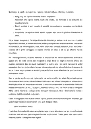 12
Quattro sono gli aspetti e le emozioni che il giardino evoca e che attivano l’attenzione involontaria:
- Being away, che significa distrazione, distanza dal problema
- Fascination, che significa incanto, legato alla bellezza, alla meraviglia e alla seduzione che
inquietano la mente
- Extent, racchiude in se il concetto di spazialità, compenetrazione, connessione con l’ambiente
naturale
- Compatibility, che significa affinità, sentirsi a proprio agio, perchè in giardino abbandoniamo le
difese.
Felicia Huppert, insegnante di Psicologia all’Università di Cambridge, sostiene che le emozioni e i pensieri
negativi fanno ammalare, al contrario emozioni e pensieri positivi procurano benessere e aiutano a mantenerci
in buona salute. Le emozioni positive, infatti, hanno origine nella corteccia pre-frontale, la cui attivazione è
associata ad un profilo vantaggioso di risposta ormonale allo stress e ad una più efficiente risposta
immunitaria.
Per il neurologo Damasio, noi siamo memoria e le emozioni forti che abbiamo sperimentato, archiviate in
apposite aree del nostro cervello, sono recuperate a tempo debito per reagire in maniera consona alla
situazione contingente. Ecco che questi “qualificatori”, se positivi, come i bei ricordi, impressioni di un bel
paesaggio o di un fiore o di un albero, lavorano nel nostro inconscio per attivare l’ottimismo, la speranza, la
fiducia: ci fanno reagire, prendere le decisioni giuste per far fronte ai casi della vita anche quando sono a noi
pesantemente avversi.
Stare in giardino significa non solo contemplarlo, ma anche accudirlo, fare attività fisica di vario genere.
Semplicemente facendo una costante attività aerobica in mezzo alla natura si conseguono un ampio spettro di
benefici psicofisici e una riduzione della mortalità. E’ dimostrato che eliminando la sedentarietà si riducono le
malattie cardiovascolari (15-39%), l’ictus (33%), il cancro al colon (22-33%) e le fratture ossee da osteoporosi
(18%). L’attività motoria va a vantaggio anche dei rapporti interpersonali, riduce il deterioramento mentale e
posticipa le disabilità, soprattutto negli anziani.
Creare healing gardens nelle strutture sanitarie significa, pertanto, creare importanti mitigatori dello stress, per
i pazienti e per il personale sanitario e non, come quelli di seguito indicati.
Senso di controllo e privacy
Il controllo si riferisce all’abilità reale o percepita da una persona nel determinare cosa fare, come affrontare le
situazioni e come affrontare quello che gli altri fanno nei propri confronti. Quando questo viene meno provoca
stress nel paziente e conseguenti effetti negativi.
 