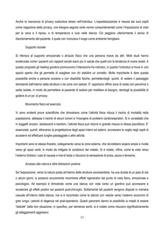 13
Anche la mancanza di privacy scaturisce stress nell’individuo. L’ospedalizzazione è vissuta dai suoi ospiti
come negazione della privacy, ove bisogna seguire certe norme comportamentali come l’imposizione di orari
per la cena e il riposo, e di temperatura e luce nella stanza. Ciò peggiora ulteriormente il senso di
disorientamento del paziente, il quale non riconosce il luogo come ambiente famigliare.
Supporto sociale
Si riferisce al supporto emozionale o all’aiuto fisico che una persona riceve da altri. Molti studi hanno
evidenziato come i pazienti con rapporti sociali siano più in salute che quelli con la tendenza di vivere isolati. A
questo proposito gli healing gardens promuovono l’interazione fra individui, in quanto l’individuo si trova in uno
spazio aperto che gli permette di scegliere con chi stabilire un contatto. Molto importante è dare questa
possibilità anche a persone anziane o con disabilità fisiche, permettendogli, quindi, di vedere il paesaggio
stimolante dall’interno della struttura o da zone con sedute. E’ opportuno offrire zone di sosta con panchine o
sedie isolate, in modo da permettere al paziente di isolarsi per meditare al bisogno, dandogli la possibilità di
godere di un po’ di privacy.
Movimento fisico ed esercizio
Vi sono evidenti prove scientifiche che dimostrano come l’attività fisica riduca il rischio di mortalità nella
popolazione, abbassa il rischio di alcuni tumori e l’insorgere di problemi cardiorespiratori. Si è constatato che
in soggetti anziani, adolescenti e bambini, l’attività fisica può ridurre in grande misura lo stress psicofisico. E’
essenziale, quindi, attraverso la progettazione degli spazi interni ed esterni, accrescere la voglia negli ospiti di
accedervi ed effettuare lunghe passeggiate o altre attività.
Importanti sono le stesse finestre, collegamento verso le zone esterne, che dovrebbero essere ampie e rivolte
verso gli spazi verdi, in modo da mitigare le condizioni del malato. Si è notato, infine, come le viste verso
l’esterno limitano i casi di nausea e mal di testa o riducono la sensazione di ansia, paura e tensione.
Accesso alla natura e altre distrazioni positive
Se l’esposizione, verso la natura posta all’interno delle strutture sociosanitarie, ha una durata di un paio di ore
o alcuni giorni, si possono sicuramente riscontrare effetti rigenerativi dal punto di vista fisico, emozionale e
psicologico. Ad esempio è dimostrato come una stanza con vista verso un giardino può accrescere e
accelerare gli effetti positivi nei pazienti post-chirurgici. Solitamente tali pazienti vengono disposti in maniera
casuale all’interno della stanza, ma si è riscontrato come le stanze con vedute verso l’esterno accorcino di
gran lunga i periodi di degenza nel post-operatorio. Questi panorami danno la possibilità ai malati di essere
“distratti” dalla loro situazione, in specifico, per demenze senili, si è notato come riducano significativamente
gli atteggiamenti aggressivi.
 