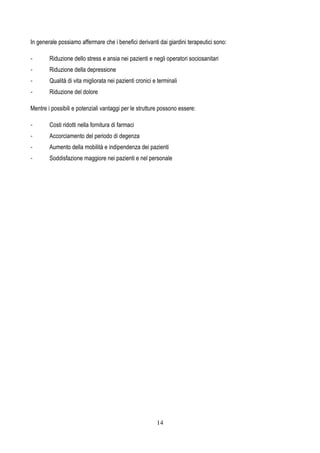 14
In generale possiamo affermare che i benefici derivanti dai giardini terapeutici sono:
- Riduzione dello stress e ansia nei pazienti e negli operatori sociosanitari
- Riduzione della depressione
- Qualità di vita migliorata nei pazienti cronici e terminali
- Riduzione del dolore
Mentre i possibili e potenziali vantaggi per le strutture possono essere:
- Costi ridotti nella fornitura di farmaci
- Accorciamento del periodo di degenza
- Aumento della mobilità e indipendenza dei pazienti
- Soddisfazione maggiore nei pazienti e nel personale
 