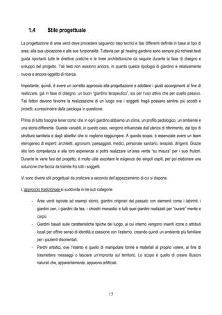 15
1.4 Stile progettuale
La progettazione di aree verdi deve procedere seguendo step tecnici e fasi differenti definite in base al tipo di
area, alla sua ubicazione e alle sue funzionalità. Tuttavia per gli healing gardens sono sempre più richiesti testi
guida riportanti tutte le direttive pratiche e le linee architettoniche da seguire durante la fase di disegno e
sviluppo del progetto. Tali testi non esistono ancora, in quanto questa tipologia di giardino è relativamente
nuova e ancora oggetto di ricerca.
Importante, quindi, è avere un corretto approccio alla progettazione e adottare i giusti accorgimenti al fine di
realizzare, già in fase di disegno, un buon “giardino terapeutico”, sia per l’uso attivo che per quello passivo.
Tali fattori devono favorire la realizzazione di un luogo ove i soggetti fragili possano sentirsi più accolti e
protetti, a prescindere dalla patologia in questione.
Prima di tutto bisogna tener conto che in ogni giardino abbiamo un clima, un profilo pedologico, un ambiente e
una storia differente. Queste variabili, in questo caso, vengono influenzate dall’utenza di riferimento, dal tipo di
struttura sanitaria e dagli obiettivi che si vogliono raggiungere. A questo scopo, è essenziale avere un team
eterogeneo di esperti: architetti, agronomi, paesaggisti, medici, personale sanitario, terapisti, dirigenti. Grazie
alla loro competenza e alle loro esperienze si potrà realizzare un’area verde “su misura” per i suoi fruitori.
Durante le varie fasi del progetto, è molto utile ascoltare le esigenze dei singoli ospiti, per poi elaborare una
soluzione che faccia da tramite fra tutti i soggetti.
Vi sono diversi stili progettuali da praticare a seconda dell’appezzamento di cui si dispone.
L’approccio tradizionale si suddivide in tre sub categorie:
- Aree verdi ispirate ad esempi storici, giardini originari del passato con elementi come i labirinti, i
giardini zen, i giardini da tea, i chiostri monastici e tutti quei giardini realizzati per “curare” mente e
corpo.
- Giardini basati sulle caratteristiche tipiche del luogo, al cui interno vengono inseriti icone o attributi
locali per offrire senso di identità e coesione con l’esterno, creando quindi un ambiente più familiare
per i pazienti disorientati.
- Parchi artistici, ove l’intento è quello di manipolare forme e materiali al proprio volere, al fine di
trasmettere messaggi o lasciare un’impronta sul territorio. Lo scopo è quello di creare illusioni
naturali che, apparentemente, appaiono artificiali.
 