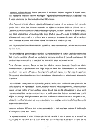 16
L’approccio ecologico-botanico, invece, presuppone la sostenibilità dell’area progettata. E’ basato, quindi,
sulla creazione di ecosistemi autonomi che mitigano l’impatto delle strutture architettoniche. Essenziale è l’uso
di specie autoctone al fine di aumentare la biodiversità territoriale.
Infine, l’approccio orientato all’uomo è basato sull’interazione tra uomo e il suo ambiente. Per il momento,
questo metodo deriva dalle conoscenze derivanti da esperienze personali oppure da pratiche mediche.
L’esperienza personale costituisce una buona base per il progetto, ma non è esauriente in quanto, spesso,
tiene conto dell’esigenza di un singolo individuo e non di tutto il gruppo. Per questo è importante integrarla
all’esperienza in campo medico. In modo da poter accompagnare e sostenere l’individuo e il gruppo lungo
tutto il percorso di degenza o della malattia, creando spazi e strutture adatte ad ogni fase.
Molti progettisti preferiscono combinare i vari approcci per creare un ambiente più completo e soddisfacente
per i suoi fruitori.
Nella progettazione di giardini terapeutici è ancora più importante cercare di sfruttare tutte le conoscenze nate
dalle ricerche scientifiche effettuate da più discipline (psicologia, medicina…), carpendo quali elementi del
giardino possono essere definiti “di guarigione” sia per i pazienti sia per altri soggetti studiati.
Come affermano Barnes e Marcus nel loro libro “Healing gardens: therapeutic benefits and design
recommendations”, la progettazione di un luogo terapeutico nasce dalla combinazione di due componenti
concettuali, ovvero quella del “processo di guarigione” e quella dello “spazio in cui il processo è supportato”.
Ciò è possibile solo utilizzando un approccio incentrato sulle esigenze dell’uomo unite ai risultati delle ricerche
scientifiche.
L’accessibilità è il pre-requisito perché gli healing gardens possano essere fruiti in tutte le loro potenzialità. La
facilità d’accesso non riguarda solo i pazienti, ma anche medici e personale paramedico, nonché i visitatori
esterni. L’entrata effettiva all’interno dell’area esterna dipende dalla gravità della patologia: in alcuni casi è
completamente chiusa, mentre è aperta addirittura al pubblico quando è destinata a pazienti meno gravi. I
degenti con patologie meno gravi hanno la possibilità di spostarsi autonomamente da un padiglione all’altro,
utilizzando i corridoi che in alcuni casi sono concepiti come veri e propri percorsi sensoriali che conducono alla
scoperta di ambienti diversi.
L’accesso al giardino dall’interno delle strutture deve avvenire in totale sicurezza: presenza di ringhiere che
accompagnano l’ospite verso l’esterno.
La segnaletica assume un ruolo strategico per indicare sia dove si trova il giardino sia le modalità per
raggiungerlo. Tali indicazioni devono essere fornite nella considerazione dei diversi deficit sensoriali che ne
 