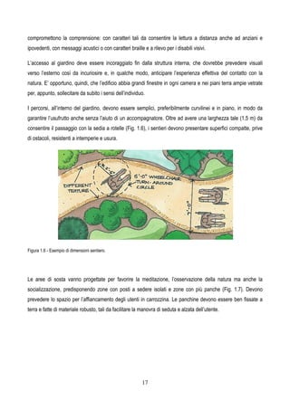 17
compromettono la comprensione: con caratteri tali da consentire la lettura a distanza anche ad anziani e
ipovedenti, con messaggi acustici o con caratteri braille e a rilevo per i disabili visivi.
L’accesso al giardino deve essere incoraggiato fin dalla struttura interna, che dovrebbe prevedere visuali
verso l’esterno così da incuriosire e, in qualche modo, anticipare l’esperienza effettiva del contatto con la
natura. E’ opportuno, quindi, che l’edificio abbia grandi finestre in ogni camera e nei piani terra ampie vetrate
per, appunto, sollecitare da subito i sensi dell’individuo.
I percorsi, all’interno del giardino, devono essere semplici, preferibilmente curvilinei e in piano, in modo da
garantire l’usufrutto anche senza l’aiuto di un accompagnatore. Oltre ad avere una larghezza tale (1,5 m) da
consentire il passaggio con la sedia a rotelle (Fig. 1.6), i sentieri devono presentare superfici compatte, prive
di ostacoli, resistenti a intemperie e usura.
Figura 1.6 - Esempio di dimensioni sentiero.
Le aree di sosta vanno progettate per favorire la meditazione, l’osservazione della natura ma anche la
socializzazione, predisponendo zone con posti a sedere isolati e zone con più panche (Fig. 1.7). Devono
prevedere lo spazio per l’affiancamento degli utenti in carrozzina. Le panchine devono essere ben fissate a
terra e fatte di materiale robusto, tali da facilitare la manovra di seduta e alzata dell’utente.
 