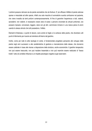 19
I profumi possono derivare sia da piante aromatiche che da fioriture. E’ più efficace l’effetto di piante odorose
sparse e mescolate ad altre specie, infatti una sola macchia di aromatiche suscita confusione nel paziente,
che viene investito da tanti profumi contemporaneamente. Al fine di garantire l’esperienza a tutti, vedenti,
ipovedenti, non vedenti, è necessario creare aree di sosta o percorsi circondati da arbusti profumati, ove
possano riposare, conversare, leggere, stare con gli altri, camminare immersi in una natura piena di aromi
usando lo stesso stimolo che tutti possiedono, l’olfatto.
Elementi d’interesse, e quindi di decoro, sono anche le foglie e le cortecce delle piante, che diventano utili
punti di riferimento per riuscire ad orientarsi all’interno del giardino.
Inoltre, come per tutte le altre tipologie di verde, è fondamentale progettare pensando allo sviluppo delle
piante negli anni successivi e alle caratteristiche di gestione e manutenzione delle stesse, che dovranno
essere calibrate in base alle risorse a disposizione della struttura, anche economiche. Il giardino terapeutico
non può essere trascurato, non può risultare trasandato e non può neanche essere realizzato di “basso
livello”: tutto ciò avrebbe influenze e un impatto psicologico negativo sugli osservatori.
 