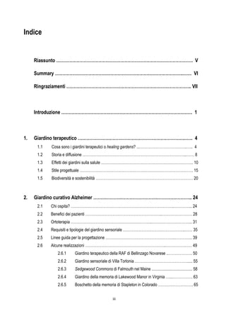 iii
Indice
Riassunto …………………………………………………………………………………. V
Summary …………………………………………………………………………….…… VI
Ringraziamenti ………………………………………………………………………….. VII
Introduzione ……………………………………………………………………………… 1
1. Giardino terapeutico ……………………………………………………………………. 4
1.1 Cosa sono i giardini terapeutici o healing gardens? ...………………………………..….. 4
1.2 Storia e diffusione ………………………………………………………………………...…… 8
1.3 Effetti dei giardini sulla salute ……………………………………………………………….. 10
1.4 Stile progettuale ………………………………………………………………………………. 15
1.5 Biodiversità e sostenibilità …………………………………………………………………… 20
2. Giardino curativo Alzheimer ………………………………………………………….. 24
2.1 Chi ospita? ………………………………………………………………………..…………... 24
2.2 Benefici dei pazienti ……………………………………………………..…………………… 28
2.3 Ortoterapia ………………………………………………………..…………………………... 31
2.4 Requisiti e tipologie del giardino sensoriale …………………………………………..…… 35
2.5 Linee guida per la progettazione ………………………………………………..………….. 39
2.6 Alcune realizzazioni ………………………………………………………..………………… 49
2.6.1 Giardino terapeutico della RAF di Bellinzago Novarese ..………………. 50
2.6.2 Giardino sensoriale di Villa Torlonia ……………………………………..... 55
2.6.3 Sedgewood Commons di Falmouth nel Maine ....................................... 58
2.6.4 Giardino della memoria di Lakewood Manor in Virginia …...……………. 63
2.6.5 Boschetto della memoria di Stapleton in Colorado ………………………. 65
 