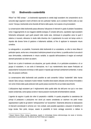 20
1.5 Biodiversità e sostenibilità
Wilson7 nel 1992 scrisse: “...la biodiversità rappresenta la varietà degli ecosistemi che comprendono sia le
comunità degli organismi viventi all’interno dei loro particolari habitat, sia le condizioni fisiche sotto cui essi
vivono”. Dunque, biodiversità come diversità all’interno delle specie, tra le specie e tra gli ecosistemi.
La conservazione della biodiversità passa attraverso l’attuazione di interventi in grado di pilotare l’ecosistema
verso il raggiungimento di una maggiore stabilità ecologica. È compito dell’uomo, soprattutto negli ecosistemi
fortemente antropizzati, quali quelli presenti nelle nostre aree, individuare le prospettive verso le quali il
sistema si muoverà, attraverso lo studio della dinamica che il popolamento ha avuto nel tempo anche in
risposta alle diverse forme di gestione e trattamento adottate, al fine di applicare le necessarie misure
correttive.
La salvaguardia o, se possibile, l’incremento della biodiversità di un ecosistema, va oltre la mera difesa di
particolari specie, anche rare o minacciate di estinzione presenti al suo interno. La perdita anche di una sola di
esse diminuirebbe, evidentemente in misura variabile, la capacità dell’ecosistema di reagire ad eventuali
elementi perturbativi sia interni sia esterni.
Quindi non si parla di mantenere una situazione, per quanto ottimale, di un particolare ecosistema o di un
gruppo di ecosistemi, in una sorta di ibernazione, ma il suo mantenimento deve essere finalizzato ad
assecondarne l’evoluzione nel tempo e nello spazio in risposta agli eventuali cambiamenti ambientali, in senso
lato, che possono verificarsi.
La conservazione della biodiversità sarà possibile se sarà consentito l’utilizzo “sostenibile” delle risorse
naturali. Sarà, dunque, necessario mutare metodo: l’ecosfera deve essere utilizzata come risorsa rinnovabile e
non come miniera dalla quale prelevare tutto quanto possa occorrere fino al suo totale esaurimento.
L’utilizzazione degli ecosistemi per il miglioramento della qualità della vita dell’uomo non può e non deve
essere condannata, come spesso avviene in talune posizioni riconducibili all’ambientalismo radicale.
L’agenda da seguire è quella dei criteri di perpetuità e stabilità. In questa prospettiva la coesistenza dei
principi di protezione e produzione non dovrà più essere considerata un ossimoro ma potrà invece
rappresentare il patto tra gli estremi “antropocentrico” ed “ecocentrico”. Solamente attraverso la realizzazione
di interventi concretizzati in armonia con i loro contesti, sarà possibile approdare a situazioni di beneficio di
lunga durata. Non potrà, dunque, essere la possibilità di trarre vantaggi economici a dettare la
7 Edward Osborne Wilson, biologo statunitense, esperto in mirmecologia (branca dell’entomologia che studia le formiche),
biodiversità e la sua distribuzione. Ha ottenuto due Premi Pulitzer per la saggistica.
 