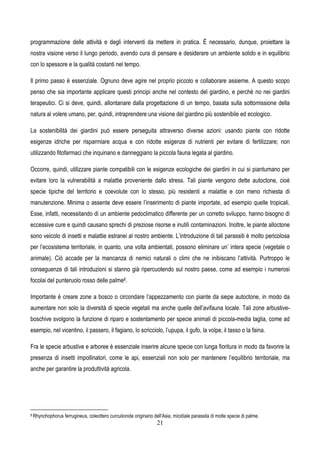 21
programmazione delle attività e degli interventi da mettere in pratica. È necessario, dunque, proiettare la
nostra visione verso il lungo periodo, avendo cura di pensare e desiderare un ambiente solido e in equilibrio
con lo spessore e la qualità costanti nel tempo.
Il primo passo è essenziale. Ognuno deve agire nel proprio piccolo e collaborare assieme. A questo scopo
penso che sia importante applicare questi principi anche nel contesto del giardino, e perchè no nei giardini
terapeutici. Ci si deve, quindi, allontanare dalla progettazione di un tempo, basata sulla sottomissione della
natura al volere umano, per, quindi, intraprendere una visione del giardino più sostenibile ed ecologico.
La sostenibilità dei giardini può essere perseguita attraverso diverse azioni: usando piante con ridotte
esigenze idriche per risparmiare acqua e con ridotte esigenze di nutrienti per evitare di fertilizzare; non
utilizzando fitofarmaci che inquinano e danneggiano la piccola fauna legata al giardino.
Occorre, quindi, utilizzare piante compatibili con le esigenze ecologiche dei giardini in cui si piantumano per
evitare loro la vulnerabilità a malattie proveniente dallo stress. Tali piante vengono dette autoctone, cioè
specie tipiche del territorio e coevolute con lo stesso, più resistenti a malattie e con meno richiesta di
manutenzione. Minima o assente deve essere l’inserimento di piante importate, ad esempio quelle tropicali.
Esse, infatti, necessitando di un ambiente pedoclimatico differente per un corretto sviluppo, hanno bisogno di
eccessive cure e quindi causano sprechi di preziose risorse e inutili contaminazioni. Inoltre, le piante alloctone
sono veicolo di insetti e malattie estranei al nostro ambiente. L’introduzione di tali parassiti è molto pericolosa
per l’ecosistema territoriale, in quanto, una volta ambientati, possono eliminare un’ intera specie (vegetale o
animale). Ciò accade per la mancanza di nemici naturali o climi che ne inibiscano l’attività. Purtroppo le
conseguenze di tali introduzioni si stanno già ripercuotendo sul nostro paese, come ad esempio i numerosi
focolai del punteruolo rosso delle palme8.
Importante è creare zone a bosco o circondare l’appezzamento con piante da siepe autoctone, in modo da
aumentare non solo la diversità di specie vegetali ma anche quelle dell’avifauna locale. Tali zone arbustive-
boschive svolgono la funzione di riparo e sostentamento per specie animali di piccola-media taglia, come ad
esempio, nel vicentino, il passero, il fagiano, lo scricciolo, l’upupa, il gufo, la volpe, il tasso o la faina.
Fra le specie arbustive e arboree è essenziale inserire alcune specie con lunga fioritura in modo da favorire la
presenza di insetti impollinatori, come le api, essenziali non solo per mantenere l’equilibrio territoriale, ma
anche per garantire la produttività agricola.
8 Rhynchophorus ferrugineus, coleottero curculionide originario dell'Asia, micidiale parassita di molte specie di palme.
 
