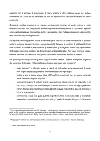 22
Autoctono non è contrario di ornamentale. Il nostro territorio ci offre molteplici specie che destano
ammirazione, per il colore dei fiori, delle foglie, dei rami, per la produzione di particolari frutti e per il loro stesso
portamento.
Ovviamente suscitare emozioni in un giardino completamente composto di specie nostrane è molto
complesso, in quanto si ha a disposizione le medesime piante facilmente reperibili al di fuori di esso, e proprio
qui emerge la competenza del progettista. Inoltre, è consigliabile evitare l’utilizzo di specie con nota invasività,
onde evitare futuri squilibri negli impianti.
Fra le piante autoctone possiamo trovare le cosiddette specie rustiche, o a bassa manutenzione, in quanto si
adattano a discrete escursioni termiche, scarsa disponibilità d’acqua e a condizioni di acidità/alcalinità del
suolo non ideali. In tal modo si possono ridurre gli apporti idrici e gli accorgimenti relativi, sia comportamentali
(ombreggiare, soleggiare, spostare), sia chimici (concimi, antiparassitari ecc..). Non hanno nemmeno bisogno
di essere annaffiate, se collocate nel punto giusto, e sono molto competitive e resistenti ai parassiti.
Per quanto riguarda l’irrigazione del giardino è opportuno tener presente i seguenti accorgimenti progettuali
che consentono di ottimizzare l’utilizzo dell’acqua, alcuni dei quali basati sullo xeriscaping9:
- creare idrozone10. In tal modo, quando si irriga è più facile evitare sovra adacquamenti di specie
poco esigenti e sotto adacquamenti di specie che necessitano di più acqua.
- limitare le aree a tappeto erboso (circa il 25% dell’intera superficie) che, per essere mantenuto
verde, necessita di frequenti irrigazioni.
- assicurarsi di disporre di un buon terreno o eventualmente attuare interventi per migliorarlo. In tal
caso è opportuno apportare materiale organico, come il compost e la torba, che aggiunge elementi
nutritivi utili alle piante ma anche aumenta la porosità del suolo, migliorando la capacità di ritenzione
idrica11 e la permeabilità.
- somministrare l’acqua nella giusta quantità, al giusto momento e nel giusto modo. E’ innanzitutto
necessario conoscere le reali esigenze idriche di ogni specie. Si consiglia di irrigare prioritariamente
9
Termine anglosassone coniato negli anni ’80 che indica il metodo secondo cui vengono organizzati gli spazi verdi scegliendo
piante xerofile, vegetali che posseggono una elevata resistenza a siccità prolungata grazie a particolari adattamenti morfo-fisiologici.
Ne fanno parte tutte le succulenti come Cactus, Agave, Sempervivum, Sedum e in genere le piante della macchia mediterranea.
10
Raggruppare le piante in base alle loro esigenze idriche, creando aiuole o zone a basso, medio e alto consumo d’acqua.
11
Quantità di acqua trattenuta dal terreno.
 