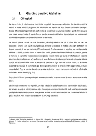 24
2. Giardino curativo Alzheimer
2.1 Chi ospita?
La ricerca, frutto di collaborazione fra dottori e progettisti, ha promosso, nell’ambito dei giardini curativi, la
nascita di diversi approcci progettuali per accomodare nel migliore dei modi pazienti con diverse patologie.
Questa differenziazione permette allo staff medico di concentrarsi su un unica malattia e quindi offrire servizi e
cure mirate per ogni ospite. A questo fine, un giardino terapeutico Alzheimer è specializzato per sostenere ed
accompagnare pazienti che presentano sintomi di tale morbo.
La malattia prende il nome da Alois Alzheimer14, neurologo tedesco che per la prima volta nel 1907 ne
descrisse i sintomi e gli aspetti neuropatologici. Durante un’autopsia, il medico notò segni particolari nel
tessuto cerebrale di una sua paziente di 51 anni, Augusta D., che era morta in seguito a una insolita malattia
mentale. La donna, durante i 5 anni all’interno della clinica, presentava disorientamento e allucinazioni, perdita
di memoria e, soprattutto vistose ossessioni di gelosia verso il marito. Dal punto di vista fisico non presenta
alcun tipo di anomalie se non un'insufficienza di peso. Dal punto di vista comportamentale, si mostra violenta
con gli altri ricoverati della clinica e perplessa e paurosa ad ogni visita del dottore. Infatti, A. Alzheimer
evidenziò la presenza di agglomerati, poi definiti placche amiloidi, e di fasci di fibre aggrovigliate, i viluppi
neuro-fibrillari. Oggi le placche formate da proteine amiloidi e i viluppi, vengono considerati gli effetti della
malattia sui tessuti nervosi (Fig. 2.1).
Dopo più di 100 anni questa patologia è ancora sotto studio, in quanto non si è ancora a conoscenza delle
cause.
La demenza di Alzheimer ha, in genere, un inizio subdolo: le persone cominciano a dimenticare alcune cose,
per arrivare al punto in cui non riescono più a riconoscere nemmeno i familiari. Gli studi accertano che questa
patologia è maggiormente presente nelle persone anziane e che i casi aumentano con l’aumentare dell’età. Si
passa da un 7% nelle persone sopra i 65 anni al 30% negli ottantenni.
14 Aloysius "Alois" Alzheimer (Marktbreit, 14 giugno 1864 – Breslavia, 19 dicembre 1915), è stato uno psichiatra e neuropatologo
tedesco. Fu il primo a descrivere un caso di "demenza senile", malattia successivamente definita da Emil Kraepelin malattia di
Alzheimer.
 