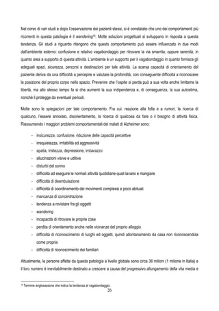 26
Nel corso di vari studi e dopo l’osservazione dei pazienti stessi, si è constatato che uno dei comportamenti più
ricorrenti in questa patologia è il wandering15. Molte soluzioni progettuali si sviluppano in risposta a questa
tendenza. Gli studi a riguardo ritengono che questo comportamento può essere influenzato in due modi
dall’ambiente esterno: confusione e relativo vagabondaggio per ritrovare la via smarrita; oppure serenità, in
quanto area a supporto di questa attività. L’ambiente è un supporto per il vagabondaggio in quanto fornisce gli
adeguati spazi, sicurezza, percorsi e destinazioni per tale attività. La scarsa capacità di orientamento del
paziente deriva da una difficoltà a percepire e valutare la profondità, con conseguente difficoltà a riconoscere
la posizione del proprio corpo nello spazio. Prevenire che l’ospite si perda può a sua volta anche limitarne la
libertà, ma allo stesso tempo fa si che aumenti la sua indipendenza e, di conseguenza, la sua autostima,
nonché li protegge da eventuali pericoli.
Molte sono le spiegazioni per tale comportamento. Fra cui: reazione alla folla e a rumori, la ricerca di
qualcuno, l’essere annoiato, disorientamento, la ricerca di qualcosa da fare o il bisogno di attività fisica.
Riassumendo i maggiori problemi comportamentali dei malati di Alzheimer sono:
- insicurezza, confusione, riduzione delle capacità percettive
- irrequietezza, irritabilità ed aggressività
- apatia, tristezza, depressione, imbarazzo
- allucinazioni visive e uditive
- disturbi del sonno
- difficoltà ad eseguire le normali attività quotidiane quali lavarsi e mangiare
- difficoltà di deambulazione
- difficoltà di coordinamento dei movimenti complessi e poco abituali
- mancanza di concentrazione
- tendenza a rovistare fra gli oggetti
- wandering
- incapacità di ritrovare le proprie cose
- perdita di orientamento anche nelle vicinanze del proprio alloggio
- difficoltà di riconoscimento di luoghi ed oggetti, quindi allontanamento da casa non riconoscendola
come propria
- difficoltà di riconoscimento dei familiari
Attualmente, le persone affette da questa patologia a livello globale sono circa 36 milioni (1 milione in Italia) e
il loro numero è inevitabilmente destinato a crescere a causa del progressivo allungamento della vita media e
15 Termine anglosassone che indica la tendenza al vagabondaggio.
 