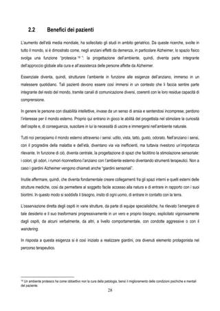 28
2.2 Benefici dei pazienti
L’aumento dell’età media mondiale, ha sollecitato gli studi in ambito geriatrico. Da queste ricerche, svolte in
tutto il mondo, si è dimostrato come, negli anziani effetti da demenza, in particolare Alzheimer, lo spazio fisico
svolga una funzione “protesica 16 ”: la progettazione dell’ambiente, quindi, diventa parte integrante
dell’approccio globale alla cura e all’assistenza delle persone affette da Alzheimer.
Essenziale diventa, quindi, strutturare l’ambiente in funzione alle esigenze dell’anziano, immerso in un
malessere quotidiano. Tali pazienti devono essere così immersi in un contesto che li faccia sentire parte
integrante del resto del mondo, tramite canali di comunicazione diversi, coerenti con le loro residue capacità di
comprensione.
In genere le persone con disabilità intellettive, invase da un senso di ansia e sentendosi incomprese, perdono
l’interesse per il mondo esterno. Proprio qui entrano in gioco le abilità del progettista nel stimolare la curiosità
dell’ospite e, di conseguenza, suscitare in lui la necessità di uscire e immergersi nell’ambiente naturale.
Tutti noi percepiamo il mondo esterno attraverso i sensi: udito, vista, tatto, gusto, odorato. Nell’anziano i sensi,
con il progredire della malattia e dell’età, diventano via via inefficienti, ma tuttavia rivestono un’importanza
rilevante. In funzione di ciò, diventa centrale, la progettazione di spazi che facilitino la stimolazione sensoriale:
i colori, gli odori, i rumori riconnettono l’anziano con l’ambiente esterno diventando strumenti terapeutici. Non a
caso i giardini Alzheimer vengono chiamati anche “giardini sensoriali”.
Inutile affermare, quindi, che diventa fondamentale creare collegamenti fra gli spazi interni e quelli esterni delle
strutture mediche, così da permettere al soggetto facile accesso alla natura e di entrare in rapporto con i suoi
bioritmi. In questo modo si soddisfa il bisogno, insito di ogni uomo, di entrare in contatto con la terra.
L’osservazione diretta degli ospiti in varie strutture, da parte di equipe specialistiche, ha rilevato l’emergere di
tale desiderio e il suo trasformarsi progressivamente in un vero e proprio bisogno, esplicitato vigorosamente
dagli ospiti, da alcuni verbalmente, da altri, a livello comportamentale, con condotte aggressive o con il
wandering.
In risposta a questa esigenza si è così iniziato a realizzare giardini, ora divenuti elemento protagonista nel
percorso terapeutico.
16 Un ambiente protesico ha come obbiettivo non la cura della patologia, bensì il miglioramento delle condizioni psichiche e mentali
del paziente.
 