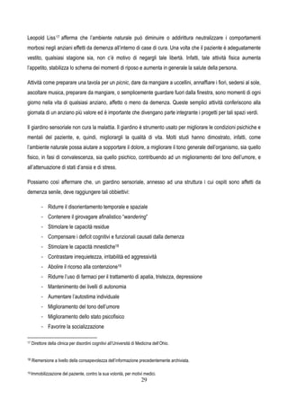 29
Leopold Liss17 afferma che l’ambiente naturale può diminuire o addirittura neutralizzare i comportamenti
morbosi negli anziani effetti da demenza all’interno di case di cura. Una volta che il paziente è adeguatamente
vestito, qualsiasi stagione sia, non c’è motivo di negargli tale libertà. Infatti, tale attività fisica aumenta
l’appetito, stabilizza lo schema dei momenti di riposo e aumenta in generale la salute della persona.
Attività come preparare una tavola per un picnic, dare da mangiare a uccellini, annaffiare i fiori, sedersi al sole,
ascoltare musica, preparare da mangiare, o semplicemente guardare fuori dalla finestra, sono momenti di ogni
giorno nella vita di qualsiasi anziano, affetto o meno da demenza. Queste semplici attività conferiscono alla
giornata di un anziano più valore ed è importante che divengano parte integrante i progetti per tali spazi verdi.
Il giardino sensoriale non cura la malattia. Il giardino è strumento usato per migliorare le condizioni psichiche e
mentali del paziente, e, quindi, migliorargli la qualità di vita. Molti studi hanno dimostrato, infatti, come
l’ambiente naturale possa aiutare a sopportare il dolore, a migliorare il tono generale dell’organismo, sia quello
fisico, in fasi di convalescenza, sia quello psichico, contribuendo ad un miglioramento del tono dell’umore, e
all’attenuazione di stati d’ansia e di stress.
Possiamo così affermare che, un giardino sensoriale, annesso ad una struttura i cui ospiti sono affetti da
demenza senile, deve raggiungere tali obbiettivi:
- Ridurre il disorientamento temporale e spaziale
- Contenere il girovagare afinalistico “wandering”
- Stimolare le capacità residue
- Compensare i deficit cognitivi e funzionali causati dalla demenza
- Stimolare le capacità mnestiche18
- Contrastare irrequietezza, irritabilità ed aggressività
- Abolire il ricorso alla contenzione19
- Ridurre l’uso di farmaci per il trattamento di apatia, tristezza, depressione
- Mantenimento dei livelli di autonomia
- Aumentare l’autostima individuale
- Miglioramento del tono dell’umore
- Miglioramento dello stato psicofisico
- Favorire la socializzazione
17 Direttore della clinica per disordini cognitivi all’Università di Medicina dell’Ohio.
18 Riemersione a livello della consapevolezza dell’informazione precedentemente archiviata.
19 Immobilizzazione del paziente, contro la sua volontà, per motivi medici.
 