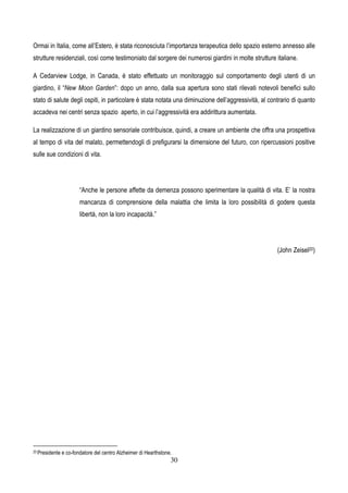30
Ormai in Italia, come all’Estero, è stata riconosciuta l’importanza terapeutica dello spazio esterno annesso alle
strutture residenziali, così come testimoniato dal sorgere dei numerosi giardini in molte strutture italiane.
A Cedarview Lodge, in Canada, è stato effettuato un monitoraggio sul comportamento degli utenti di un
giardino, il “New Moon Garden”: dopo un anno, dalla sua apertura sono stati rilevati notevoli benefici sullo
stato di salute degli ospiti, in particolare è stata notata una diminuzione dell’aggressività, al contrario di quanto
accadeva nei centri senza spazio aperto, in cui l’aggressività era addirittura aumentata.
La realizzazione di un giardino sensoriale contribuisce, quindi, a creare un ambiente che offra una prospettiva
al tempo di vita del malato, permettendogli di prefigurarsi la dimensione del futuro, con ripercussioni positive
sulle sue condizioni di vita.
“Anche le persone affette da demenza possono sperimentare la qualità di vita. E’ la nostra
mancanza di comprensione della malattia che limita la loro possibilità di godere questa
libertà, non la loro incapacità.”
(John Zeisel20)
20 Presidente e co-fondatore del centro Alzheimer di Hearthstone.
 