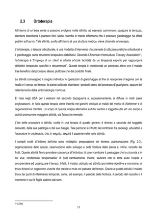 31
2.3 Ortoterapia
All’interno di un’area verde si possono svolgere molte attività, ad esempio camminare, spazzare la terrazza,
stendere biancheria o piantare fiori. Molte ricerche in merito affermano che il praticare giardinaggio ha effetti
positivi sull’uomo. Tale attività, svolta all’interno di una struttura medica, viene chiamata ortoterapia.
L’ortoterapia, o terapia orticolturale, è una modalità d’intervento che prevede di utilizzare pratiche orticolturali e
il giardinaggio come strumenti terapeutico-riabilitativi. Secondo l’American Horticultural Therapy Association21,
l’ortoterapia è “l’impiego di un client in attività orticole facilitate da un terapeuta esperto per raggiungere
obbiettivi terapeutici specifici e documentati”. Questa terapia è considerata un processo attivo ove il malato
trae beneficio dal processo stesso piuttosto che dal prodotto finale.
Le attività coinvolgono il singolo individuo in operazioni di giardinaggio al fine di recuperare il legame con la
realtà e il senso del tempo; le piante coltivate diventano i prodotti stessi del processo di guarigione, oppure del
rallentamento della sintomatologia morbosa.
E’ nata negli USA per i veterani nel secondo dopoguerra e, successivamente, si diffuse in molti paesi
anglosassoni. In Italia questa terapia viene inserita nei giardini dedicati ai malati del morbo di Alzheimer e di
degenerazione mentale. Lo scopo di questa terapia alternativa è di far sentire il soggetto utile ad uno scopo e
quindi promuovere maggiore attività, sia fisica che mentale.
L’iter delle procedure e attività, svolte in una terapia di questo genere, è diverso a seconda del soggetto
coinvolto, della sua patologia o del suo disagio. Tale percorso è il frutto del confronto fra psicologi, educatori e
l’operatore in ortoterapia, che, in seguito, seguirà il paziente nelle varie attività.
I compiti svolti all’interno dell’orto sono molteplici: preparazione del terreno, piantumazione (Fig. 2.3),
organizzazione dello spazio, osservazione dello sviluppo e della fioritura della pianta e, infine, raccolta dei
frutti. Queste attività fanno prendere coscienza all’individuo di poter cambiare il paesaggio che lo circonda e in
cui vive, rendendolo “responsabile” di quel cambiamento. Inoltre, lavorare con la terra aiuta l’ospite a
comprendere ed organizzare il tempo. Infatti, il malato, abituato ad attività giornaliere ripetitive e monotone, si
trova dinanzi un organismo vivente che cresce e muta col passare del tempo. Grazie a questa attività il malato
trova dei punti di riferimento temporali, come, ad esempio, il periodo della fioritura, il periodo del raccolto o il
momento in cui le foglie cadono dai rami.
21 ATHA
 