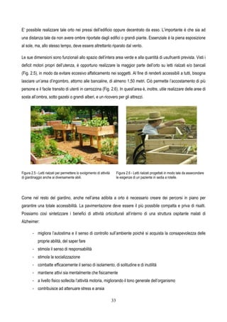 33
E’ possibile realizzare tale orto nei pressi dell’edificio oppure decentrato da esso. L’importante è che sia ad
una distanza tale da non avere ombre riportate dagli edifici o grandi piante. Essenziale è la piena esposizione
al sole, ma, allo stesso tempo, deve essere altrettanto riparato dal vento.
Le sue dimensioni sono funzionali allo spazio dell’intera area verde e alla quantità di usufruenti prevista. Visti i
deficit motori propri dell’utenza, è opportuno realizzare la maggior parte dell’orto su letti rialzati e/o bancali
(Fig. 2.5), in modo da evitare eccesivo affaticamento nei soggetti. Al fine di renderli accessibili a tutti, bisogna
lasciare un’area d’ingombro, attorno alle bancaline, di almeno 1,50 metri. Ciò permette l’accostamento di più
persone e il facile transito di utenti in carrozzina (Fig. 2.6). In quest’area è, inoltre, utile realizzare delle aree di
sosta all’ombra, sotto gazebi o grandi alberi, e un ricovero per gli attrezzi.
Figura 2.5 - Letti rialzati per permettere lo svolgimento di attività
di giardinaggio anche ai diversamente abili.
Figura 2.6 - Letti rialzati progettati in modo tale da assecondare
le esigenze di un paziente in sedia a rotelle.
Come nel resto del giardino, anche nell’area adibita a orto è necessario creare dei percorsi in piano per
garantire una totale accessibilità. La pavimentazione deve essere il più possibile compatta e priva di risalti.
Possiamo così sintetizzare i benefici di attività orticolturali all’interno di una struttura ospitante malati di
Alzheimer:
- migliora l’autostima e il senso di controllo sull’ambiente poiché si acquista la consapevolezza delle
proprie abilità, del saper fare
- stimola il senso di responsabilità
- stimola la socializzazione
- combatte efficacemente il senso di isolamento, di solitudine e di inutilità
- mantiene attivi sia mentalmente che fisicamente
- a livello fisico sollecita l’attività motoria, migliorando il tono generale dell’organismo
- contribuisce ad attenuare stress e ansia
 