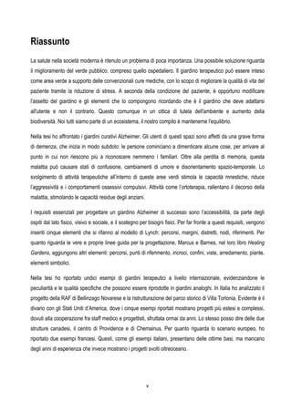 v
Riassunto
La salute nella società moderna è ritenuto un problema di poca importanza. Una possibile soluzione riguarda
il miglioramento del verde pubblico, compreso quello ospedaliero. Il giardino terapeutico può essere inteso
come area verde a supporto delle convenzionali cure mediche, con lo scopo di migliorare la qualità di vita del
paziente tramite la riduzione di stress. A seconda della condizione del paziente, è opportuno modificare
l'assetto del giardino e gli elementi che lo compongono ricordando che è il giardino che deve adattarsi
all'utente e non il contrario. Questo comunque in un ottica di tutela dell'ambiente e aumento della
biodiversità. Noi tutti siamo parte di un ecosistema, il nostro compito è mantenerne l'equilibrio.
Nella tesi ho affrontato i giardini curativi Alzheimer. Gli utenti di questi spazi sono affetti da una grave forma
di demenza, che inizia in modo subdolo: le persone cominciano a dimenticare alcune cose, per arrivare al
punto in cui non riescono più a riconoscere nemmeno i familiari. Oltre alla perdita di memoria, questa
malattia può causare stati di confusione, cambiamenti di umore e disorientamento spazio-temporale. Lo
svolgimento di attività terapeutiche all’interno di queste aree verdi stimola le capacità mnestiche, riduce
l’aggressività e i comportamenti ossessivi compulsivi. Attività come l’ortoterapia, rallentano il decorso della
malattia, stimolando le capacità residue degli anziani.
I requisiti essenziali per progettare un giardino Alzheimer di successo sono l’accessibilità, da parte degli
ospiti dal lato fisico, visivo e sociale, e il sostegno per bisogni fisici. Per far fronte a questi requisiti, vengono
inseriti cinque elementi che si rifanno al modello di Lynch: percorsi, margini, distretti, nodi, riferimenti. Per
quanto riguarda le vere e proprie linee guida per la progettazione, Marcus e Barnes, nel loro libro Healing
Gardens, aggiungono altri elementi: percorsi, punti di riferimento, incroci, confini, viste, arredamento, piante,
elementi simbolici.
Nella tesi ho riportato undici esempi di giardini terapeutici a livello internazionale, evidenziandone le
peculiarità e le qualità specifiche che possono essere riprodotte in giardini analoghi. In Italia ho analizzato il
progetto della RAF di Bellinzago Novarese e la ristrutturazione del parco storico di Villa Torlonia. Evidente è il
divario con gli Stati Uniti d’America, dove i cinque esempi riportati mostrano progetti più estesi e complessi,
dovuti alla cooperazione fra staff medico e progettisti, sfruttata ormai da anni. Lo stesso posso dire delle due
strutture canadesi, il centro di Providence e di Chemainus. Per quanto riguarda lo scenario europeo, ho
riportato due esempi francesi. Questi, come gli esempi italiani, presentano delle ottime basi, ma mancano
degli anni di esperienza che invece mostrano i progetti svolti oltreoceano.
 