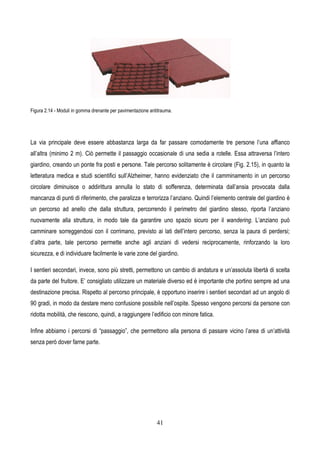 41
Figura 2.14 - Moduli in gomma drenante per pavimentazione antitrauma.
La via principale deve essere abbastanza larga da far passare comodamente tre persone l’una affianco
all’altra (minimo 2 m). Ciò permette il passaggio occasionale di una sedia a rotelle. Essa attraversa l’intero
giardino, creando un ponte fra posti e persone. Tale percorso solitamente è circolare (Fig. 2.15), in quanto la
letteratura medica e studi scientifici sull’Alzheimer, hanno evidenziato che il camminamento in un percorso
circolare diminuisce o addirittura annulla lo stato di sofferenza, determinata dall’ansia provocata dalla
mancanza di punti di riferimento, che paralizza e terrorizza l’anziano. Quindi l’elemento centrale del giardino è
un percorso ad anello che dalla struttura, percorrendo il perimetro del giardino stesso, riporta l’anziano
nuovamente alla struttura, in modo tale da garantire uno spazio sicuro per il wandering. L’anziano può
camminare sorreggendosi con il corrimano, previsto ai lati dell’intero percorso, senza la paura di perdersi;
d’altra parte, tale percorso permette anche agli anziani di vedersi reciprocamente, rinforzando la loro
sicurezza, e di individuare facilmente le varie zone del giardino.
I sentieri secondari, invece, sono più stretti, permettono un cambio di andatura e un’assoluta libertà di scelta
da parte del fruitore. E’ consigliato utilizzare un materiale diverso ed è importante che portino sempre ad una
destinazione precisa. Rispetto al percorso principale, è opportuno inserire i sentieri secondari ad un angolo di
90 gradi, in modo da destare meno confusione possibile nell’ospite. Spesso vengono percorsi da persone con
ridotta mobilità, che riescono, quindi, a raggiungere l’edificio con minore fatica.
Infine abbiamo i percorsi di “passaggio”, che permettono alla persona di passare vicino l’area di un’attività
senza però dover farne parte.
 