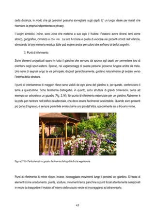 43
certa distanza, in modo che gli operatori possano sorvegliare sugli ospiti. E’ un luogo ideale per malati che
ricercano la propria indipendenza e privacy.
I luoghi simbolici, infine, sono zone che mettono a suo agio il fruitore. Possono avere diversi temi come
storico, geografico, climatico e così via. La loro funzione è quella di evocare nei pazienti ricordi dell’infanzia,
stimolando la loro memoria residua. Utile può essere anche per coloro che soffrono di deficit cognitivi.
3) Punti di riferimento
Sono elementi progettuali sparsi in tutto il giardino che servono da spunto agli ospiti per permettere loro di
orientarsi negli spazi esterni. Spesso, nei vagabondaggi di queste persone, possono fungere anche da meta.
Una serie di segnali lungo la via principale, disposti gerarchicamente, guidano naturalmente gli anziani verso
l’interno della struttura.
I punti di orientamento di maggior rilievo sono visibili da ogni zona del giardino e, per questo, conferiscono il
tema a quest’ultimo. Sono facilmente distinguibili, in quanto, sono strutture di grandi dimensioni, come ad
esempio un arboreto o un gazebo (Fig. 2.16). Un punto di riferimento essenziale per un giardino Alzheimer è
la porta per rientrare nell’edificio residenziale, che deve essere facilmente localizzabile. Quando sono presenti
più porte d’ingresso, è sempre preferibile evidenziarne una più dell’altra, specialmente se si trovano vicine.
Figura 2.16 - Particolare di un gazebo facilmente distinguibile fra la vegetazione.
Punti di riferimento di minor rilievo, invece, incoraggiano movimenti lungo i percorsi del giardino. Si tratta di
elementi come arredamento, piante, sculture, movimenti terra, panchine o punti focali attentamente selezionati
in modo da trasportare il malato all’interno dello spazio verde ed incoraggiarlo ad attraversarlo.
 