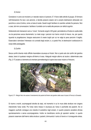 44
4) Incroci
Consistono in zone ove troviamo un naturale raduno di persone. E’ il fulcro delle attività di gruppo. Si formano
nell’intersezione fra due o più percorsi, e talvolta possono essere veri e proprie destinazioni attrezzate con
panchine e zone d’ombra, come un’area di sosta. Questi luoghi facilitano lo scambio verbale fra persone. Non
a caso, tali mini conversazioni, facilitano il contatto con la realtà alle persone con deficit cognitivi.
Solitamente tali intersezioni sono a “croce”, formando angoli di 90 gradi, permettendo al fruitore la scelta della
via da percorrere senza disorientarlo. Le mete lungo i percorsi non hanno vincoli di misura, ma, per quanto
riguarda la progettazione, bisogna assicurarsi di creare luoghi per cui ne valga la pena percorre il tragitto.
Essenziale è stimolare l’interesse e la curiosità degli anziani, e, a questo fine, le destinazioni costituiscono lo
scopo della passeggiata.
5) Confini
Senza confini diventa molto difficile trasmettere sicurezza ai fruitori. Non si parla solo dei confini del giardino
stesso, bensì di qualsiasi margine all’interno di esso. Adeguati margini attorno ad aiuole o determinate aree
(Fig. 2.17) aiutano al demente ad orientarsi permettendogli di capire dove esse iniziano e finiscono.
Figura 2.17 - Margini fisici che aiutano l’orientamento dei pazienti all’interno del giardino della casa di riposo di Ferrucci a Grosseto.
Si ricorre a recinti, accompagnati talvolta da siepi, nel momento in cui le mura della struttura non cingano
interamente l’area verde. Più l’area viene messa in sicurezza più l’area è usufruibile dai pazienti. Ad un
maggiore usufrutto consegue una crescita di autostima negli anziani, in quanto possono accedere all’area
spontaneamente e senza accompagnatore. Inoltre ne beneficiano anche gli operatori sanitari, in quanto
possono osservare dall’interno della struttura i pazienti, diminuendo il carico di lavoro e il conseguente stress.
 