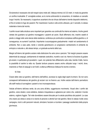 45
Ovviamente è necessario che tali margini siano molto alti, l’altezza minima è di 3,5 metri, in modo da garantire
un confine invalicabile. E’ consigliato evitare, se le norme antincendio lo consentono, di installare un cancello
lungo il recinto. Se necessario, è opportuno accertarsi che sia chiuso dall’esterno tramite dispositivi elettronici,
al fine di evitare la fuga dei pazienti. Per mascherare l’uscita è utile anche utilizzare, per il cancello, lo stesso
materiale e trama del recinto.
I confini murari della struttura sono importanti per garantire una continuità fra interno ed esterno. Anche grandi
vetrate che guardano sul giardino incoraggiano i pazienti ad uscire. Studi affermano che, inserire vasetti di
piante o ortaggi nelle varie stanze della residenza, conferisca più continuità al complesso edificio-giardino e, di
conseguenza, ne aumenti l’usufrutto. Importante è accompagnare gradualmente i malati nel cambiamento di
ambiente. Non a caso patio, tende o verande garantiscono un progressivo cambiamento di ambiente da
antropico a naturale e, allo stesso tempo, un graduale aumento della luce.
Margini all’interno del giardino aiutano nella distinzione fra varie zone e percorsi. Tali margini possono essere
determinati da cespugli, cambiamento di materiale costruttivo, muretti e così via. Hanno la funzione di guidare
gli anziani, in particolare gli ipovedenti, i quali, non potendo fare affidamento sulla vista, tramite il tatto, hanno
la possibilità di sentire la retta via. Queste bordure possono essere anche utilizzate lungo i recinti, dove,
inserendo un filare di cespugli a vari livelli, si attenua differenza d’altezza fra recinto e terreno.
6) Viste
Creare delle viste sul giardino, dall’interno dell’edificio, accresce la voglia degli ospiti di entrarvi. Se non sono
consapevoli dell’esistenza del giardino gli anziani non ne faranno uso. Inoltre vedute dall’interno permettono
allo staff medico di sorvegliare i pazienti a loro inconsapevolezza.
Vedute all’interno dell’area verde, da una zona all’altra, suggeriscono movimento. Visuali oltre i confini del
giardino, verso strade o zone abitative, destano irrequietezza e agitazione per coloro che, vedendo il mondo
esterno, vogliono fuggire. Tali viste dovrebbero essere bloccate per la salute psicofisica dei pazienti. Le cose
che creano più stress e ansia è la visione di persone e attività fuori dal giardino. Bensì le stesse rivolte verso
campagne, monti o altri panorami naturali, stimolano l’anziano a ricordare i paesaggi caratteristici della propria
giovinezza.
 