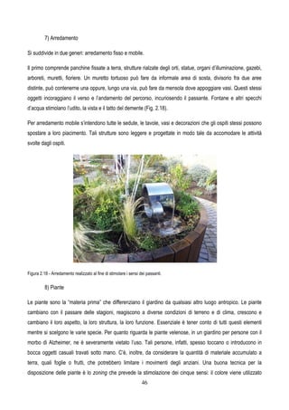 46
7) Arredamento
Si suddivide in due generi: arredamento fisso e mobile.
Il primo comprende panchine fissate a terra, strutture rialzate degli orti, statue, organi d’illuminazione, gazebi,
arboreti, muretti, fioriere. Un muretto tortuoso può fare da informale area di sosta, divisorio fra due aree
distinte, può contenerne una oppure, lungo una via, può fare da mensola dove appoggiare vasi. Questi stessi
oggetti incoraggiano il verso e l’andamento del percorso, incuriosendo il passante. Fontane e altri specchi
d’acqua stimolano l’udito, la vista e il tatto del demente (Fig. 2.18).
Per arredamento mobile s’intendono tutte le sedute, le tavole, vasi e decorazioni che gli ospiti stessi possono
spostare a loro piacimento. Tali strutture sono leggere e progettate in modo tale da accomodare le attività
svolte dagli ospiti.
Figura 2.18 - Arredamento realizzato al fine di stimolare i sensi dei passanti.
8) Piante
Le piante sono la “materia prima” che differenziano il giardino da qualsiasi altro luogo antropico. Le piante
cambiano con il passare delle stagioni, reagiscono a diverse condizioni di terreno e di clima, crescono e
cambiano il loro aspetto, la loro struttura, la loro funzione. Essenziale è tener conto di tutti questi elementi
mentre si scelgono le varie specie. Per quanto riguarda le piante velenose, in un giardino per persone con il
morbo di Alzheimer, ne è severamente vietato l’uso. Tali persone, infatti, spesso toccano o introducono in
bocca oggetti casuali travati sotto mano. C’è, inoltre, da considerare la quantità di materiale accumulato a
terra, quali foglie o frutti, che potrebbero limitare i movimenti degli anziani. Una buona tecnica per la
disposizione delle piante è lo zoning che prevede la stimolazione dei cinque sensi: il colore viene utilizzato
 