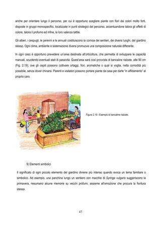 47
anche per orientare lungo il percorso, per cui è opportuno scegliere piante con fiori dai colori molto forti,
disposte in gruppi monospecifici, localizzate in punti strategici del percorso, accentuandone talora gli effetti di
colore, talora il profumo ed infine, la loro valenza tattile.
Gli alberi, i cespugli, le perenni e le annuali costituiscono la cornice dei sentieri, dei diversi luoghi, del giardino
stesso. Ogni clima, ambiente e sistemazione diversi promuove una composizione naturale differente.
In ogni caso è opportuno prevedere un’area destinata all’orticoltura, che permetta di sviluppare le capacità
manuali, scuotendo eventuali stati di passività. Quest’area sarà così provvista di bancaline rialzate, alte 90 cm
(Fig. 2.19), ove gli ospiti possono coltivare ortaggi, fiori, aromatiche o qual si voglia, nella comodità più
possibile, senza dover chinarsi. Parenti e visitatori possono portare piante da casa per darle “in affidamento” al
proprio caro.
Figura 2.19 - Esempio di bancaline rialzate.
9) Elementi simbolici
Il significato di ogni piccolo elemento del giardino diviene più intenso quando evoca un tema familiare o
simbolico. Ad esempio, una panchina lungo un sentiero con macchie di Syringa vulgaris suggeriscono la
primavera, riesumano alcune memorie su vecchi profumi, assieme all’emozione che procura la fioritura
stessa.
 