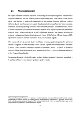 49
2.6 Alcune realizzazioni
Nel capitolo precedente sono state analizzante alcune linee guida per l’approccio generico alla creazione di
un giardino terapeutico. Si è visto come sia opportuno organizzare gli spazi, come arredarli e come disporre
piante e altri elementi in funzione alle caratteristiche e alle esigenze di persone affette dal morbo di
Alzheimer. Queste tecniche sono ancora oggetto di studio e costantemente perfezionate. Tale processo sta,
lentamente, prendendo piede. Negli ultimi anni, infatti, molte strutture mediche italiane hanno messo in opera
la riqualificazione degli appezzamenti a loro annessi, seguendo alcuni degli accorgimenti precedentemente
analizzati, come il progetto realizzato per la RAF25 di Bellinzago Novarese. Tale processo viene utilizzato
anche per molti parchi storici abbandonati, ad esempio il parco di Villa Torlonia (NO) e di Aguzzano (RM),
riqualificando un’area che altrimenti rimarrebbe in disuso e in uno stato di degrado.
Oltre oceano molti sono gli esempi di strutture mediche con annesso un giardino terapeutico. Fra i più famosi
abbiamo i due giardini del centro di Oak Bay Kiwanis (Canada), il giardino Alzheimer del centro di Providence
(Canada), il parco del centro di assistenza sanitaria di Chemeinus (Canada), i tre giardini di Sedgewood
Commons (Maine), il giardino-cortile del centro Alois Alzheimer (Ohio) e il centro di assistenza Hearthstone
di New Horizons (Massachusetts).
Verranno quindi mostrate e fornite informazioni su alcune strutture, cercando di evidenziarne le peculiarità e
le qualità specifiche che possono essere riprodotte in giardini analoghi.
25 Residenza Assistenziale Flessibile, è una tipologia di presidio residenziale. In specifico è il reparto affiancato alla residenza
Assistenziale (RA) che può realizzare un sufficiente livello di assistenza sanitaria (infermieristica e riabilitativa) integrato da un
livello medio di assistenza tutelare ed alberghiera. Tale residenza è destinata da anziani non autosufficienti per i quali non sia
possibile attivare un programma di assistenza domiciliare integrata.
 