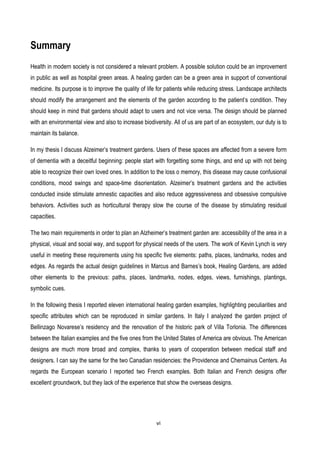 vi
Summary
Health in modern society is not considered a relevant problem. A possible solution could be an improvement
in public as well as hospital green areas. A healing garden can be a green area in support of conventional
medicine. Its purpose is to improve the quality of life for patients while reducing stress. Landscape architects
should modify the arrangement and the elements of the garden according to the patient’s condition. They
should keep in mind that gardens should adapt to users and not vice versa. The design should be planned
with an environmental view and also to increase biodiversity. All of us are part of an ecosystem, our duty is to
maintain its balance.
In my thesis I discuss Alzeimer’s treatment gardens. Users of these spaces are affected from a severe form
of dementia with a deceitful beginning: people start with forgetting some things, and end up with not being
able to recognize their own loved ones. In addition to the loss o memory, this disease may cause confusional
conditions, mood swings and space-time disorientation. Alzeimer’s treatment gardens and the activities
conducted inside stimulate amnestic capacities and also reduce aggressiveness and obsessive compulsive
behaviors. Activities such as horticultural therapy slow the course of the disease by stimulating residual
capacities.
The two main requirements in order to plan an Alzheimer’s treatment garden are: accessibility of the area in a
physical, visual and social way, and support for physical needs of the users. The work of Kevin Lynch is very
useful in meeting these requirements using his specific five elements: paths, places, landmarks, nodes and
edges. As regards the actual design guidelines in Marcus and Barnes’s book, Healing Gardens, are added
other elements to the previous: paths, places, landmarks, nodes, edges, views, furnishings, plantings,
symbolic cues.
In the following thesis I reported eleven international healing garden examples, highlighting peculiarities and
specific attributes which can be reproduced in similar gardens. In Italy I analyzed the garden project of
Bellinzago Novarese’s residency and the renovation of the historic park of Villa Torlonia. The differences
between the Italian examples and the five ones from the United States of America are obvious. The American
designs are much more broad and complex, thanks to years of cooperation between medical staff and
designers. I can say the same for the two Canadian residencies: the Providence and Chemainus Centers. As
regards the European scenario I reported two French examples. Both Italian and French designs offer
excellent groundwork, but they lack of the experience that show the overseas designs.
 