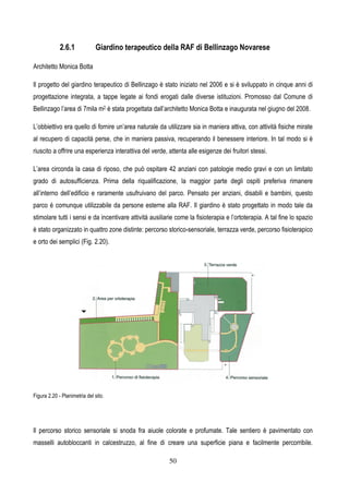 2.6.1 Giardino t
Architetto Monica Botta
Il progetto del giardino terapeutico d
progettazione integrata, a tappe leg
Bellinzago l’area di 7mila m2 è stata p
L’obbiettivo era quello di fornire un’ar
al recupero di capacità perse, che in
riuscito a offrire una esperienza intera
L’area circonda la casa di riposo, ch
grado di autosufficienza. Prima de
all’interno dell’edificio e raramente u
parco è comunque utilizzabile da pe
stimolare tutti i sensi e da incentivare
è stato organizzato in quattro zone di
e orto dei semplici (Fig. 2.20).
Figura 2.20 - Planimetria del sito.
Il percorso storico sensoriale si sno
masselli autobloccanti in calcestruz
50
terapeutico della RAF di Bellinzago Nova
o di Bellinzago è stato iniziato nel 2006 e si è svilup
legate ai fondi erogati dalle diverse istituzioni. Pro
ta progettata dall’architetto Monica Botta e inaugurata
n’area naturale da utilizzare sia in maniera attiva, co
e in maniera passiva, recuperando il benessere inte
terattiva del verde, attenta alle esigenze dei fruitori st
, che può ospitare 42 anziani con patologie medio
della riqualificazione, la maggior parte degli osp
e usufruivano del parco. Pensato per anziani, disa
persone esterne alla RAF. Il giardino è stato prog
are attività ausiliarie come la fisioterapia e l’ortotera
distinte: percorso storico-sensoriale, terrazza verde
snoda fra aiuole colorate e profumate. Tale sentie
ruzzo, al fine di creare una superficie piana e f
ovarese
iluppato in cinque anni di
romosso dal Comune di
rata nel giugno del 2008.
con attività fisiche mirate
interiore. In tal modo si è
ri stessi.
io gravi e con un limitato
ospiti preferiva rimanere
isabili e bambini, questo
rogettato in modo tale da
erapia. A tal fine lo spazio
rde, percorso fisioterapico
ntiero è pavimentato con
e facilmente percorribile.
 