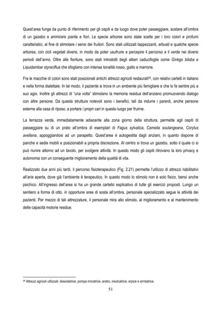 51
Quest’area funge da punto di riferimento per gli ospiti e da luogo dove poter passeggiare, sostare all’ombra
di un gazebo e ammirare piante e fiori. Le specie arboree sono state scelte per i loro colori e profumi
caratteristici, al fine di stimolare i sensi dei fruitori. Sono stati utilizzati tappezzanti, arbusti e qualche specie
arborea, con cicli vegetali diversi, in modo da poter usufruire e percepire il percorso e il verde nei diversi
periodi dell’anno. Oltre alle fioriture, sono stati introdotti degli alberi caducifoglie come Ginkgo biloba e
Liquidambar styraciflua che sfogliano con intense tonalità rosso, giallo e marrone.
Fra le macchie di colori sono stati posizionati antichi attrezzi agricoli restaurati26, con relativi cartelli in italiano
e nella forma dialettale. In tal modo, il paziente si trova in un ambiente più famigliare e che lo fa sentire più a
suo agio. Inoltre gli attrezzi di “una volta” stimolano la memoria residua dell’anziano promuovendo dialogo
con altre persone. Da questa struttura notevoli sono i benefici, tali da indurre i parenti, anche persone
esterne alla casa di riposo, a portare i propri cari in questo luogo per fruirne.
La terrazza verde, immediatamente adiacente alla zona giorno della struttura, permette agli ospiti di
passeggiare su di un prato all’ombra di esemplari di Fagus sylvatica, Camelia soulangeana, Corylus
avellana, appoggiandosi ad un parapetto. Quest’area è autogestita dagli anziani, in quanto dispone di
panche e sedie mobili e posizionabili a propria discrezione. Al centro si trova un gazebo, sotto il quale ci si
può riunire attorno ad un tavolo, per svolgere attività. In questo modo gli ospiti ritrovano la loro privacy e
autonomia con un conseguente miglioramento della qualità di vita.
Realizzato due anni più tardi, il percorso fisioterapeutico (Fig. 2.21) permette l’utilizzo di attrezzi riabilitativi
all’aria aperta, dove già l’ambiente è terapeutico. In questo modo lo stimolo non è solo fisico, bensì anche
psichico. All’ingresso dell’area si ha un grande cartello esplicativo di tutte gli esercizi proposti. Lungo un
sentiero a forma di otto, in opportune aree di sosta all’ombra, personale specializzato segue le attività dei
pazienti. Per mezzo di tali attrezzature, il personale mira allo stimolo, al miglioramento e al mantenimento
delle capacità motorie residue.
26 Attrezzi agricoli utilizzati: dissodatrice, pompa irroratrice, aratro, insolcatrice, erpice e arrotatrice.
 