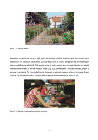 53
Figura 2.22 - Orto dei semplici.
Quest’area è quindi fruita, non solo dagli ospiti della struttura sanitaria, bensì anche da associazioni, istituti
scolastici ed enti interessati a tale attività. L’area è stata munita di sistema d’irrigazione ed illuminazione per
assicurare l’efficienza dell’attività. Si è pensato anche di realizzare una serra, in modo da poter fare attività
anche durante l’inverno, e dei letti di coltura rialzati (Fig. 2.23), per facilitarne l’usufrutto ai disabili, anziani e
persone in carrozzina. Per riporre gli attrezzi si è costruito un apposito capanno, e l’area non manca di aree
di sosta, con relative panchine da cui ospiti possono semplicemente osservare le attività di altri.
Figura 2.23 - Pazienti anziani durante un’attività di ortoterapia.
 