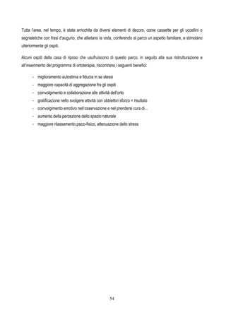 54
Tutta l’area, nel tempo, è stata arricchita da diversi elementi di decoro, come cassette per gli uccellini o
segnaletiche con frasi d’augurio, che allietano la vista, conferendo al parco un aspetto familiare, e stimolano
ulteriormente gli ospiti.
Alcuni ospiti della casa di riposo che usufruiscono di questo parco, in seguito alla sua ristrutturazione e
all’inserimento del programma di ortoterapia, riscontrano i seguenti benefici:
- miglioramento autostima e fiducia in se stessi
- maggiore capacità di aggregazione fra gli ospiti
- coinvolgimento e collaborazione alle attività dell’orto
- gratificazione nello svolgere attività con obbiettivi sforzo = risultato
- coinvolgimento emotivo nell’osservazione e nel prendersi cura di...
- aumento della percezione dello spazio naturale
- maggiore rilassamento psico-fisico, attenuazione dello stress
 