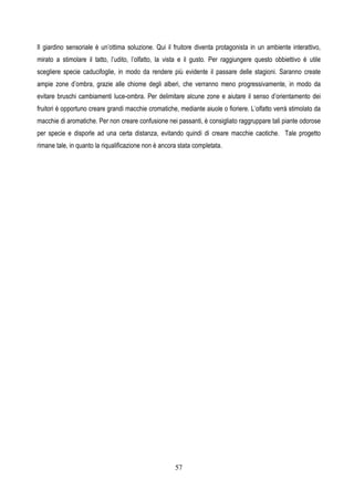 57
Il giardino sensoriale è un’ottima soluzione. Qui il fruitore diventa protagonista in un ambiente interattivo,
mirato a stimolare il tatto, l’udito, l’olfatto, la vista e il gusto. Per raggiungere questo obbiettivo è utile
scegliere specie caducifoglie, in modo da rendere più evidente il passare delle stagioni. Saranno create
ampie zone d’ombra, grazie alle chiome degli alberi, che verranno meno progressivamente, in modo da
evitare bruschi cambiamenti luce-ombra. Per delimitare alcune zone e aiutare il senso d’orientamento dei
fruitori è opportuno creare grandi macchie cromatiche, mediante aiuole o fioriere. L’olfatto verrà stimolato da
macchie di aromatiche. Per non creare confusione nei passanti, è consigliato raggruppare tali piante odorose
per specie e disporle ad una certa distanza, evitando quindi di creare macchie caotiche. Tale progetto
rimane tale, in quanto la riqualificazione non è ancora stata completata.
 