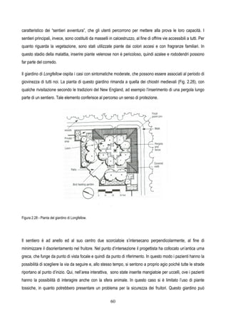 60
caratteristico dei “sentieri avventura”, che gli utenti percorrono per mettere alla prova le loro capacità. I
sentieri principali, invece, sono costituiti da masselli in calcestruzzo, al fine di offrire vie accessibili a tutti. Per
quanto riguarda la vegetazione, sono stati utilizzate piante dai colori accesi e con fragranze familiari. In
questo stadio della malattia, inserire piante velenose non è pericoloso, quindi azalee e rododendri possono
far parte del corredo.
Il giardino di Longfellow ospita i casi con sintomatiche moderate, che possono essere associati al periodo di
giovinezza di tutti noi. La pianta di questo giardino rimanda a quella dei chiostri medievali (Fig. 2.28), con
qualche rivisitazione secondo le tradizioni del New England, ad esempio l’inserimento di una pergola lungo
parte di un sentiero. Tale elemento conferisce al percorso un senso di protezione.
Figura 2.28 - Pianta del giardino di Longfellow.
Il sentiero è ad anello ed al suo centro due scorciatoie s’intersecano perpendicolarmente, al fine di
minimizzare il disorientamento nel fruitore. Nel punto d’intersezione il progettista ha collocato un’antica urna
greca, che funge da punto di vista focale e quindi da punto di riferimento. In questo modo i pazienti hanno la
possibilità di scegliere la via da seguire e, allo stesso tempo, si sentono a proprio agio poiché tutte le strade
riportano al punto d’inizio. Qui, nell’area interattiva, sono state inserite mangiatoie per uccelli, ove i pazienti
hanno la possibilità di interagire anche con la sfera animale. In questo caso si è limitato l’uso di piante
tossiche, in quanto potrebbero presentare un problema per la sicurezza dei fruitori. Questo giardino può
 