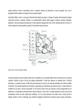 61
essere definito l’area di transizione, dove i dementi iniziano ad abituarsi a nuove proposte che, con il
progredire della malattia, divengono vere e proprie regole.
Il giardino Millay, infine, si occupa di dementi allo stadio più grave. I bisogni di questi ultimi possono essere
riscontrati durante il periodo infantile. Le caratteristiche tipiche della regione vengono sempre rispettate,
sebbene il tema principale del giardino si rifà al giardino giapponese (Fig. 2.29). Questo genere di area è il
chiaro esempio di area protetta, capace di trasmettere pace interiore.
Figura 2.29 - Pianta del giardino Millay.
Al centro troviamo il punto focale creato da un praticello con un grande albero alla cui base scorre un piccolo
ruscello. Poiché la casa di cura non poteva permettersi il costo per attuare un impianto per il ricircolo
dell’acqua, il ruscello è secco. Il letto del corso d’acqua ha, quindi, una valenza simbolica che calma e allieta
l’individuo. Per quanto riguarda la recinzione, essenziale per mantenere gli ospiti al sicuro, è stato scelto un
modello con le assi in senso orizzontale. In tal modo le linee sono più sinuose e sono paragonabili ad un
abbraccio, e trasmettono all’osservatore calma interiore e non ansia. Il malato dispone di zone comuni per
socializzare, come di zone isolate per meditare. Vi è un unico percorso ad anello, che in alcuni punti si
allarga mentre in altri si restringe, per conferire maggiore dinamicità al sentiero senza creare confusione.
 