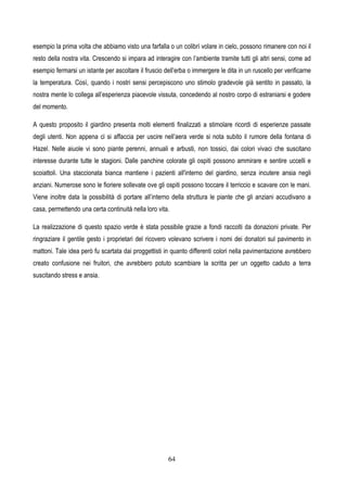 64
esempio la prima volta che abbiamo visto una farfalla o un colibrì volare in cielo, possono rimanere con noi il
resto della nostra vita. Crescendo si impara ad interagire con l’ambiente tramite tutti gli altri sensi, come ad
esempio fermarsi un istante per ascoltare il fruscio dell’erba o immergere le dita in un ruscello per verificarne
la temperatura. Così, quando i nostri sensi percepiscono uno stimolo gradevole già sentito in passato, la
nostra mente lo collega all’esperienza piacevole vissuta, concedendo al nostro corpo di estraniarsi e godere
del momento.
A questo proposito il giardino presenta molti elementi finalizzati a stimolare ricordi di esperienze passate
degli utenti. Non appena ci si affaccia per uscire nell’aera verde si nota subito il rumore della fontana di
Hazel. Nelle aiuole vi sono piante perenni, annuali e arbusti, non tossici, dai colori vivaci che suscitano
interesse durante tutte le stagioni. Dalle panchine colorate gli ospiti possono ammirare e sentire uccelli e
scoiattoli. Una staccionata bianca mantiene i pazienti all'interno del giardino, senza incutere ansia negli
anziani. Numerose sono le fioriere sollevate ove gli ospiti possono toccare il terriccio e scavare con le mani.
Viene inoltre data la possibilità di portare all’interno della struttura le piante che gli anziani accudivano a
casa, permettendo una certa continuità nella loro vita.
La realizzazione di questo spazio verde è stata possibile grazie a fondi raccolti da donazioni private. Per
ringraziare il gentile gesto i proprietari del ricovero volevano scrivere i nomi dei donatori sul pavimento in
mattoni. Tale idea però fu scartata dai proggettisti in quanto differenti colori nella pavimentazione avrebbero
creato confusione nei fruitori, che avrebbero potuto scambiare la scritta per un oggetto caduto a terra
suscitando stress e ansia.
 
