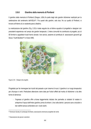66
2.6.6 Giardino della memoria di Portland
Il giardino della memoria di Portland (Oregon, USA) fa parte degli otto giardini Alzheimer realizzati per la
celebrazione del centenario dell’ASLA29. Fra questi otto giardini, solo due, fra cui quello di Portland, si
trovano all’interno di un esistente parco cittadino.
La realizzazione del giardino (Fig. 2.33) è stata seguita da un’ottima squadra di progettisti e designer con
precedenti esperienze nel campo dei giardini terapeutici. L’intera comunità ha contribuito al progetto: più di
50 fornitori e appaltatori locali hanno donato i loro servizi, assieme al contributo di associazioni giovanili (gli
Scout, Youth Builders30 e il liceo AIM).
Figura 2.33 - Disegno del progetto.
Progettato per far riemergere bei ricordi del passato e per crearne di nuovi, il giardino è un luogo terapeutico
per chiunque vi entri. Particolare attenzione viene data per fruitori affetti dal morbo di Alzheimer o da altre
forme di demenza:
- l'ingresso al giardino offre un'area leggermente rialzata che permette ai visitatori di vedere in
anteprima il layout dell'intero giardino prima di entrarvi. Una volta dentro i percorsi sono cirocolari e
ben definiti senza confondere con i vicoli ciechi.
29 American Society of Landscape Architects, associazione americana progettisti del verde.
30 Associazione dei giovani costruttori.
 