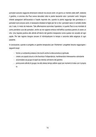 70
pomodori avevano raggiunto dimensioni notevoli ma ancora verdi. Un giorno un membro dello staff, visitando
il giardino, si accorse che Paul aveva denudato tutte le piante lasciando solo i pomodori verdi. Vengono
chieste spiegazioni dell’accaduto e l’ospite risponde che, quando la pianta raggiunge tale grandezza e i
pomodori sono ancora verdi, è necessario diradare le foglie per far si che i pomodori siano in contatto diretto
con il sole, in modo da maturare. Tale affermazione sconvolse l’operatore, in quanto Paul si era ricordato di
come prendersi cura dei pomodori, anche se non appena entrava nell’edificio scordava persino di avere un
orto. Una risposta positiva alle attività all’interno del giardino terapeutico come questa non accade ad ogni
ospite. Per tale ragione bisogna cercare di individualizzare la terapia a seconda delle esigenze di ogni
paziente.
In conclusione, quando si progetta un giardino terapeutico per l’Alzheimer i progettisti devono raggiungere i
seguenti scopi:
- fornire un ambiente protesico che tocchi anche la sfera emotiva e spirituale
- creare uno spazio sicuro e che favorisca l’indipendenza, mantenendosi interessante e stimolante
- accomodare sia gruppi di ospiti sia individui all’interno del giardino
- promuovere attività di gruppo ma allo stesso tempo adibire spazi per momenti di relax con il proprio
io.
 