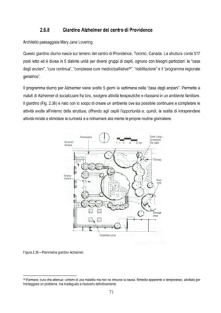 71
2.6.8 Giardino Alzheimer del centro di Providence
Architetto paesaggista Mary Jane Lovering
Questo giardino diurno nasce sul terreno del centro di Providence, Toronto, Canada. La struttura conta 577
posti letto ed è divisa in 5 distinte unità per diversi gruppi di ospiti, ognuno con bisogni particolari: la “casa
degli anziani”, “cura continua”, “complesse cure medico/palliative34”, “riabilitazione” e il “programma regionale
geriatrico”.
Il programma diurno per Alzheimer viene svolto 5 giorni la settimana nella “casa degli anziani”. Permette a
malati di Alzheimer di socializzare fra loro, svolgere attività terapeutiche e rilassarsi in un ambiente familiare.
Il giardino (Fig. 2.36) è nato con lo scopo di creare un ambiente ove sia possibile continuare e completare le
attività svolte all’interno della struttura, offrendo agli ospiti l’opportunità e, quindi, la scelta di intraprendere
attività mirate a stimolare la curiosità e a richiamare alla mente le proprie routine giornaliere.
Figura 2.36 – Planimetria giardino Alzheimer.
34 Farmaco, cura che attenua i sintomi di una malattia ma non ne rimuove la causa. Rimedio apparente e temporaneo, adottato per
fronteggiare un problema, ma inadeguato a risolverlo definitivamente.
 