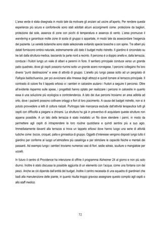 72
L’area verde è stata disegnata in modo tale da motivare gli anziani ad uscire all’aperto. Per rendere questa
esperienza più sicura e confortevole sono stati adottati alcuni accorgimenti come: protezione da bagliori,
protezione dal sole, assenza di zone con picchi di temperatura e assenza di vento. L’area promuove il
wandering e garantisce molte zone di sosta di gruppo o appartate, in modo tale da assecondare l’esigenza
del paziente. La varietà botaniche sono state selezionate evitando specie tossiche o con spine. Tre alberi più
datati forniscono ombra naturale, estremamente utili dato il budget molto ristretto. Il giardino è circondato su
tre lati dalla struttura medica, lasciando la parte nord a recinto. Il percorso è a doppio anello e, dalla terrazza,
conduce i fruitori lungo un viale di alberi e perenni in fiore. Il sentiero principale conduce verso un grande
patio quadrato, dove gli ospiti possono riunirsi sotto un grande acero norvegese. I percorsi collegano fra loro
diversi “punti destinazione” e aree di attività di gruppo. L’anello più lungo passa sotto ad un pergolato di
Fallopia baldschuanica, per poi avvicinarsi alla rimessa degli attrezzi e quindi tornare al terrazzo principale. Il
contrasto di colore fra il tappeto erboso e i sentieri in calcestre aiutano i fruitori a seguire il percorso. Oltre
all’evidente risparmio sulle spese, i progettisti hanno optato per realizzare i percorsi in calcestre in quanto
essa è una soluzione più ecologica e controtendenza. A lato dei due percorsi troviamo an area adibita ad
orto, dove i pazienti possono coltivare ortaggi e fiori di loro piacimento. A causa del badget ristretto, non si è
potuto provvedere a letti di coltura rialzati. Purtroppo tale mancanza esclude dall’attività terapeutica tutti gli
ospiti con difficoltà a piegarsi e chinarsi. La struttura ha già in preventivo di acquistare queste strutture non
appena possibile. A un lato della terrazza è stato installato un filo dove stendere i panni, in modo da
permettere agli ospiti di intraprendere la loro routine quotidiana e quindi sentirsi più a suo agio.
Immediatamente davanti alla terrazza si trova un tappeto erboso dove hanno luogo una serie di attività
ludiche come: bocce, croquet, palla e ginnastica di gruppo. Oggetti d’interesse vengono disposti lungo tutto il
giardino per conferire al luogo un’atmosfera più casalinga e per stimolare le capacità fisiche e mentali dei
passanti. Ad esempio lungo i sentieri troviamo numerosi vasi di fiori, sedie sdraio, sculture o mangiatoie per
uccelli.
In futuro il centro di Providence ha intenzione di offrire il programma Alzheimer 24 al giorno e non più solo
diurno. Inoltre è stato discussa la possibile aggiunta di un elemento con l’acqua, come una fontana con dei
pesci. Anche se ciò dipende dall’entità del budget. Inoltre il centro necessita di una squadra di giardinieri che
badi alla manutenzione delle piante, in quanto risulta troppo gravoso assegnare questo compito agli ospiti o
allo staff medico.
 
