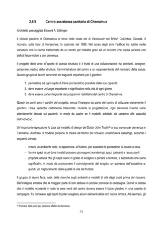 73
2.6.9 Centro assistenza sanitaria di Chemainus
Architetto paesaggista Edward A. Stillinger
Il piccolo paesino di Chemainus si trova nella costa est di Vancouver nel British Columbia, Canada. Il
ricovero, sulla baia di Horseshoe, fu costruito nel 1898. Nel corso degli anni l’edificio ha subito molte
variazioni che lo hanno trasformato da un centro per malattie gravi ad un ricovero che ospita persone con
deficit fisico-motori e con demenza.
Il progetto delle aree all’aperto di questa struttura è il frutto di una collaborazione fra architetti, designer,
personale medico della struttura, l’amministratore del centro e un rappresentante del ministero della salute.
Questo gruppo di lavoro concordò tre traguardi importanti per il giardino:
1. permettere ad ogni ospite di trarre più beneficio possibile dalle sue capacità
2. deve essere un luogo importante e significativo nella vita di ogni giorno
3. deve essere parte integrante dei programmi riabilitativi del centro di Chemainus.
Questi tre punti sono i cardini del progetto, senza l’impegno da parte del centro di utilizzare pienamente il
giardino, l’area verrebbe certamente tralasciata. Durante la progettazione, ogni elemento inserito viene
attentamente testato sui pazienti, in modo da capire se il modello adottato sia consono alle capacità
dell’individuo.
Un’importante ispirazione fu data dal modello di design del Dottor John Tooth35 al suo centro per demenza in
Tasmania, Australia. Il modello propone di creare all’interno del ricovero un’atmosfera casalinga, secondo i
seguenti principi:
- creare un ambiente noto, in apparenza, al fruitore, per suscitare la percezione di essere a casa
- fornire spazi sicuri dove i malati possano girovagare (wandering), spazi calmanti e rassicuranti
- proporre attività che gli ospiti siano in grado di svolgere e portare a termine, e soprattutto che siano
significativi, in modo da promuovere il coinvolgimento del singolo, un aumento dell’autostima e,
quindi, un miglioramento della qualità di vita del fruitore.
Il gruppo di lavoro fece, così, delle ricerche sugli ambienti e modelli di vita degli ospiti prima del ricovero.
Dall’indagine emerse che la maggior parte di loro abitava in piccole province di campagna. Quindi si decise
che il modello ricorrente in tutte le aree verdi del centro doveva essere il tipico giardino in una casetta di
campagna. Fu concesso agli ospiti di poter scegliere alcuni elementi della loro nuova dimora. Ad esempio, gli
35 Pioniere delle cure per persone affette da demenza.
 