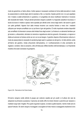 76
modo da garantirne un facile utilizzo. Inoltre spesso è necessario cambiare le forme delle bancaline in modo
da assecondare la volontà degli utenti di piantare a file o a macchie. Questo perché non ci si può aspettare
che il malato si adatti all’elemento in questione, è il progettista che deve modificare l’elemento in funzione
alle necessità del malato. Tutti gli utensili pericolosi vengono custoditi in un’apposita cassetta di sicurezza. Il
tavolo da lavoro è mobile e spesso viene spostato per attività come: lancio degli anelli o dei sacchi e giochi
con palle gonfiabili. Appena fuori dalla rimessa troviamo una vecchia fontana a mano che i residenti
utilizzano per riempire annaffiatoi con cui poi fanno il giro del giardino. È molto importante rendere disponibili
solo annaffiatoi di dimensioni consone alla limitata forza degli anziani. La fontana è un elemento familiare per
gli anziani e, utilizzandolo, stimolano la memoria e regrediscono alla loro gioventù. Ad esempio, un signore si
diletta ad azionare la fontana anche se non ce ne sia bisogno. Il giardino dispone d’illuminazione notturna in
modo da assecondare la necessità di wandering degli ospiti in qualsiasi ora del giorno. Un’altra attività, svolta
all’interno del giardino, mirata all’aumento dell’autostima, è il confezionamento di erbe aromatiche da
regalare o vendere. Dare al prossimo, oltre all’indiscusso effetto benefico dell’aromaterapia, è un’importante
iniziativa che aiuta il processo di guarigione.
Figura 2.39 – Planimetria di the Prairie Garden.
D’inverno vengono svolte attività di gruppo per costruire casette per gli uccelli o di pittura dei vasi da
adoperare la primavera successiva. Il percorso ad anello offre tre diversi itinerari e panchine per riposarsi o
meditare lungo tutto il tragitto. Per quanto riguarda le specie, si evitano quelle tossiche, mentre molte sono le
specie frutticole. Gli utenti vengono incoraggiati a raccogliere la frutta matura e assaggiarla ampliando la loro
 