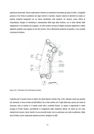 77
esperienza sensoriale. Alcune osservazioni indicano la necessità di aumentare gli spazi d’ombra. I progettisti
pensano di far fronte al problema con degli schermi in bamboo. Questo insieme di elementi ha creato un
potente ambiente terapeutico da cui hanno beneficiato molti residenti. Un anziano, prima vittima di
irrequietezza, bisogno di wandering e ossessionato dalla fuga dalla struttura, ora si sente attirato dalla
vegetazione e non desidera più scappare. Un altro anziano cercava di sfogare la propria agitazione e rabbia
togliendo qualsiasi cosa appesa ai muri del ricovero. Ora è attivamente presente nel giardino, il suo compito
è azionare la fontana.
Figura 2.40 – Planimetria di the Adult Daycare Garden.
Il giardino per il ricovero diurno di adulti, the Adult Daycare Garden (Fig. 2.40), utilizzato anche per pazienti
con demenza, si trova nel lato est dell’edificio. Da un lato confina con il ciglio della baia, quindi, per motivi di
sicurezza, oltre al recinto si è inserito anche alte e profonde fioriere. Lo spazio è organizzato in modo
analogo al Prairie Garden, permettendo lo svolgimento delle medesime attività. Gli utenti qui non sono
residenti del ricovero, bensì membri di una comunità locale, che ne usufruisce una volta la settimana. Molte
sono le feste o picnic organizzati assieme ad amici, famiglia e lo staff.
 