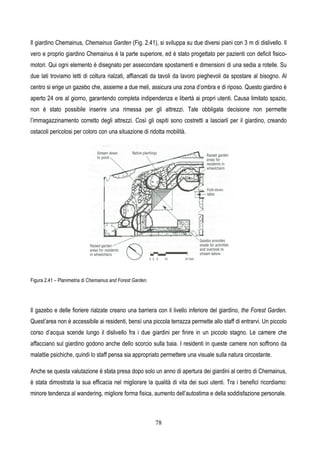 78
Il giardino Chemainus, Chemainus Garden (Fig. 2.41), si sviluppa su due diversi piani con 3 m di dislivello. Il
vero e proprio giardino Chemainus è la parte superiore, ed è stato progettato per pazienti con deficit fisico-
motori. Qui ogni elemento è disegnato per assecondare spostamenti e dimensioni di una sedia a rotelle. Su
due lati troviamo letti di coltura rialzati, affiancati da tavoli da lavoro pieghevoli da spostare al bisogno. Al
centro si erige un gazebo che, assieme a due meli, assicura una zona d’ombra e di riposo. Questo giardino è
aperto 24 ore al giorno, garantendo completa indipendenza e libertà ai propri utenti. Causa limitato spazio,
non è stato possibile inserire una rimessa per gli attrezzi. Tale obbligata decisione non permette
l’immagazzinamento corretto degli attrezzi. Così gli ospiti sono costretti a lasciarli per il giardino, creando
ostacoli pericolosi per coloro con una situazione di ridotta mobilità.
Figura 2.41 – Planimetria di Chemainus and Forest Garden.
Il gazebo e delle fioriere rialzate creano una barriera con il livello inferiore del giardino, the Forest Garden.
Quest’area non è accessibile ai residenti, bensì una piccola terrazza permette allo staff di entrarvi. Un piccolo
corso d’acqua scende lungo il dislivello fra i due giardini per finire in un piccolo stagno. Le camere che
affacciano sul giardino godono anche dello scorcio sulla baia. I residenti in queste camere non soffrono da
malattie psichiche, quindi lo staff pensa sia appropriato permettere una visuale sulla natura circostante.
Anche se questa valutazione è stata presa dopo solo un anno di apertura dei giardini al centro di Chemainus,
è stata dimostrata la sua efficacia nel migliorare la qualità di vita dei suoi utenti. Tra i benefici ricordiamo:
minore tendenza al wandering, migliore forma fisica, aumento dell’autostima e della soddisfazione personale.
 