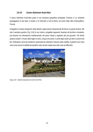 79
2.6.10 Centro Alzheimer Kuzh-Héol
Il centro Alzheimer Kuzh-Héol gode di una posizione geografica privilegiata. Immerso in un ambiente
paesaggistico di due ettari, è situato a 15 chilometri a nord di Brest, nel centro della città di Bourg-Blanc,
Francia.
Innegabile è il potere terapeutico delle attività e degli scambi interpersonali all’interno di questa struttura. Ma
solo il semplice giardino (Fig. 2.42) al suo interno, progettato seguendo l’esempo del territorio circostante,
può favorire una stimolazione multisensoriale che porta l’utente a regredire alla sua gioventù. Tali stimoli
possono essere: il fruscio delle foglie al vento, l’acqua che scorre, il canto degli uccelli, gli odori e profumi dei
fiori. Sollecitare i sensi dei residenti è essenziale per rallentare il decorso della malattia. Il giardino così viene
visto come ancora di stabilità ed equilibrio nella vita del malato dove tutto inizia ad affievolire.
Figura 2.42 – Giardino terapeutico del centro Kuzh-Héol.
 