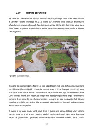 80
2.6.11 Il giardino dell’Orologio
Nel cuore della cittadina francese di Nancy, troviamo uno spazio pensato per curare o dare sollievo ai malati
di Alzheimer, il giardino dell'Orologio (Fig. 2.43). Nato nel 2007, il centro è gestito dal servizio di riabilitazione
all'orientamento geriatrico dell'ospedale Paul-Spillmann e accoglie 44 posti letto. Il personale spiega che la
lista d'attesa è lunghissima, in quanto i centri adatti a questo tipo di assistenza sono pochi e la domanda
cresce ogni anno.
Figura 2.43 – Giardino dell’orologio.
Il giardino, con estensione pari a 4000 m2, è stato progettato con molti punti di riferimento al suo interno
perché i pazienti hanno difficoltà a orientarsi e trovare la strada di ritorno. I percorsi sono circolari, senza
vicoli ciechi. In tal modo si elimina il disorientamente che scaturisce negli ospiti un forte senso di ansia.
L’area cambia a seconda delle stagioni, ciò aiuta gli utenti a percepire il passare del tempo e ad eliminare la
monotonia di ogni giorno. C'è chi si ferma ad ammirare i cespugli di fiori rossi, chi raccoglie i frutti di Prunus
cerasifera, le mirabelle, in un paniere, chi si ferma davanti enormi sculture in pietra e chi siede a risposare o
a chiacchierare su una panchina.
Il giardino è uno spazio chiuso, quindi sicuro, diviso in quattro zone, ognuna dedicata ad un elemento
naturale: acqua, fuoco, aria e terra. Un piccolo angolo di paradiso per i malati, ma anche per il personale
medico che può incontrare i pazienti ed effettuare le sedute di riabilitazione all'aperto. Anche i familiari
 