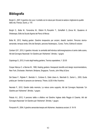 82
Bibliografia
Borghi C., 2007, Il giardino che cura: il contatto con la natura per ritrovare la salute e migliorare la qualità
della vita. Firenze, Giunti, p. 175
Borghi C., Botta M., Ferrandina M., Ottolini R., Ponzellini T., Schiaffelli C., Zonca M., Quaderno di
Ortoterapia, Edito da Scuola Agraria del Parco di Monza
Botta M., 2012, Healing garden. Giardino terapeutico per anziani, disabili, bambini. Percorso storico-
sensoriale, terrazza verde, Orto dei Semplici, percorso fisioterapico., Cuneo, Torino, Editrice E-volution
Cantiani G.P., 2012, Il giardino ritrovato: la centralità dell’individuo dall’emarginazione al centro delle scena,
Atti del Convegno Nazionale “Un Giardino per l’Alzheimer”, Brindisi, 1 giugno
Capolongo S., 2012, Il ruolo degli healing gardens, Tecnica ospedaliera, 1: 32-35
Cooper Marcus C. e Barnes M., 1999, Healing gardens: therapeutic benefits and design recommendations,
New York, Chichester, Weinheim, Brisbane, Singapore, Toronto, John Wiley & Sons
Dal Sasso F., Righele F., Bertoldo V., Cortiana S., Dalla Libera A., Marchetti G., Sartori L., 2003, Guida
pratica per i familiari di persone con demenza, Thiene, ULSS 4 Alto Vicentino
Neonato F., 2012, Giardini della memoria. La natura come supporto, Atti del Convegno Nazionale “Un
Giardino per l’Alzheimer”, Brindisi, 1 giugno
Peduto A.I., 2012, Il percorso tattile e olfattivo nel Giardino Inglese della Reggia di Caserta, Atti del
Convegno Nazionale “Un Giardino per l’Alzheimer”, Brindisi, 1 giugno
Pomposini R., 2004, Il giardino sensoriale terapia anti Alzheimer, Assistenza anziani, 6: 16-19
 